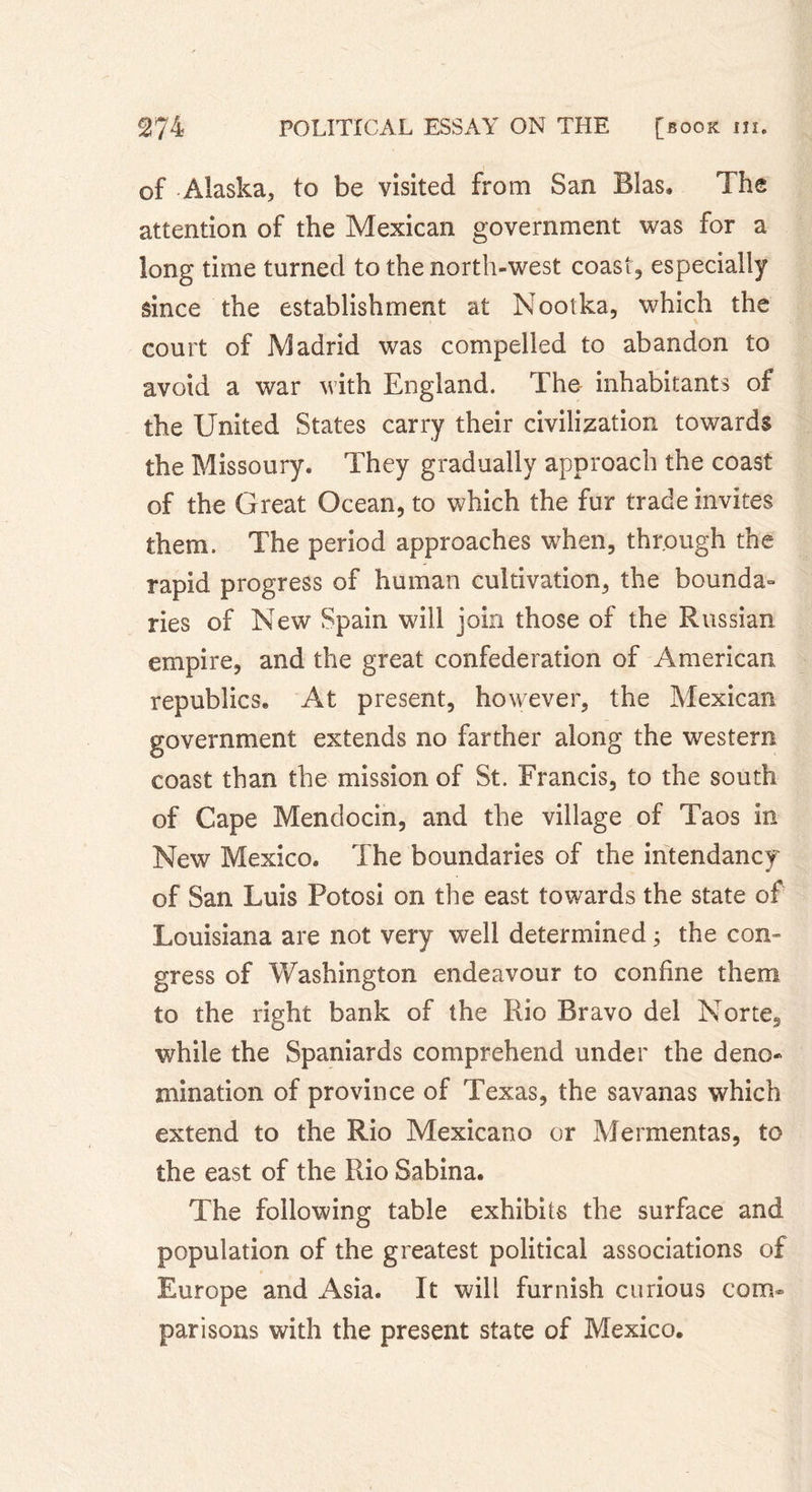 of Alaska, to be visited from San Bias, The attention of the Mexican government was for a long time turned to the north-west coast, especially since the establishment at Nootka, which the court of Madrid was compelled to abandon to avoid a war with England. The inhabitants of the United States carry their civilization towards the Missoury. They gradually approach the coast of the Great Ocean, to which the fur trade invites them. The period approaches when, through the rapid progress of human cultivation, the bounda- ries of New Spain will join those of the Russian empire, and the great confederation of American republics. At present, however, the Mexican government extends no farther along the western coast than the mission of St. Francis, to the south of Cape Mendocin, and the village of Taos in New Mexico. The boundaries of the intendancy of San Luis Potosi on the east towards the state of Louisiana are not very well determined 3 the con- gress of Washington endeavour to confine them to the right bank of the Rio Bravo del Norte, while the Spaniards comprehend under the deno- mination of province of Texas, the savanas which extend to the Rio Mexicano or Mermentas, to the east of the Rio Sabina. The following table exhibits the surface and population of the greatest political associations of Europe and Asia. It will furnish curious com- parisons with the present state of Mexico.