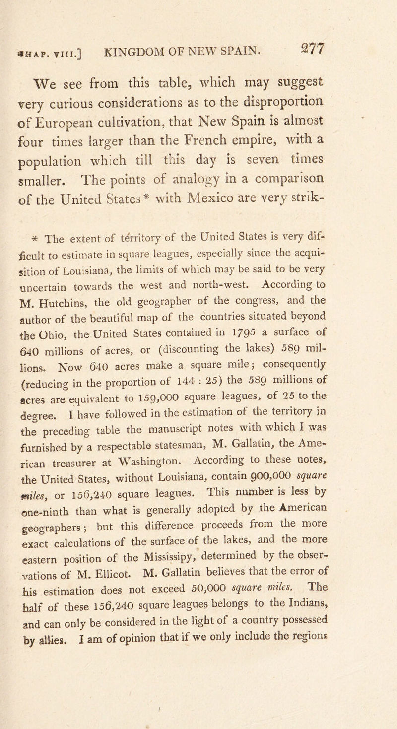 We see from this table, which may suggest very curious considerations as to the disproportion, of European cultivation, that New Spain is almost four times larger than the French empire, with a population which till this day is seven times smaller. The points of analogy in a comparison of the United States* with Mexico are very strik- * The extent of territory of the United States is very dif- ficult to estimate in square leagues, especially since the acqui- sition of Louisiana, the limits of which may be said to be very uncertain towards the west and north-west. According to M. Hutchins, the old geographer of the congress, and the author of the beautiful map of the countries situated beyond the Ohio, the United States contained in 1795 a surface of 640 millions of acres, or (discounting the lakes) 589 mil- lions. Now 640 acres make a square mile 5 consequently (reducing in the proportion of 144 : 25) the 589 millions of acres are equivalent to 159,000 square leagues, of 25 to the degree. I have followed in the estimation of the territory in the preceding table the manuscript notes with which I was furnished by a respectable statesman, M. Gallatin, the Ame- rican treasurer at W ashington. According to these notes, the United States, without Louisiana, contain 900,000 square miles, or 156,240 square leagues. This number is less by one-ninth than what is generally adopted by the American geographers ; but this difference proceeds from the more exact calculations of the surface of the lakes, and the more eastern position of the Mississipy, determined by the obser- vations of M. Ellicot. M. Gallatin believes that the error of his estimation does not exceed 50,000 square miles. The half of these 156,240 square leagues belongs to the Indians, and can only be considered in the light of a country possessed by allies. I am of opinion that if we only include the regions /
