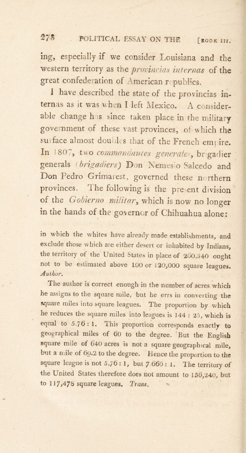 2/8 Sng, especially if we consider Louisiana and the western territory as the provincial internas of the great confederation of American r .publics. I have described the state of the provincias in- ternas as it was when I left Iviexico. A consider- able change has since taken place in the military government of these vast provinces, ot which the surface almost doubles that of the French emi ire. In I 807* two commandantes generate^ brigadier generals « brigadiers) Don Names o Salcedo and Don Pedro G rimai est, governed these northern provinces. The following is the present division of the Gobierno military which is now no longer in the hands of the governor of Chihuahua alone : * in which the whites have already made establishments, and exclude those which are either desert or inhabited by Indians, the territory of the United States in place of 260,340 ought not to be estimated above 100 or 120,000 square leagues. Author. The author is correct enough in the number of acres which he assigns to the square mile, but he errs in converting the square miles into square leagues. The proportion by w'bich he reduces the square miles into leagues is 3 44 : 25, which is equal to 5.76:1. This proportion corresponds exactly to geographical miles of 60 to the degree. 'But the English square mile of 640 acres is nota square geographical mile, but a mile of 6Q.2 to the degree. Elence the proportion to the square league is not 5.;6 : 1, but 7 06Ô : 1. The territory of the United States therefore does not amount to 156,240, but to 117,478 square leagues. Trans.