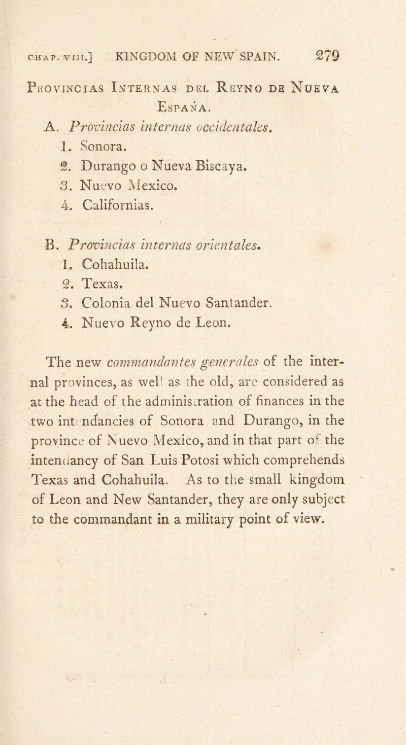 Proving ias Internas del Reyno de Nue va Espana. A. Provincias internas occidentales. 1. Sonora. S. Durango o Nueva Biscaya. 3. Nuevo Mexico. 4. Californias. B. Provincias internas orientales. h Cohahuila. 2. Texas. 3. Colonia del Nuevo Santander. 4. Nuevo Reyno de Leon. The new commandantes generales of the inter- nal provinces, as web as the old, are considered as at the head of the adminis.ration of finances in the two int ndancies of Sonora and Durango, in the province of Nuevo Mexico, and in that part o^ the internlancy of San Luis Potosi which comprehends Texas and Cohahuila. As to the small kingdom of Leon and New Santander, they are only subject to the commandant in a military point of view. i