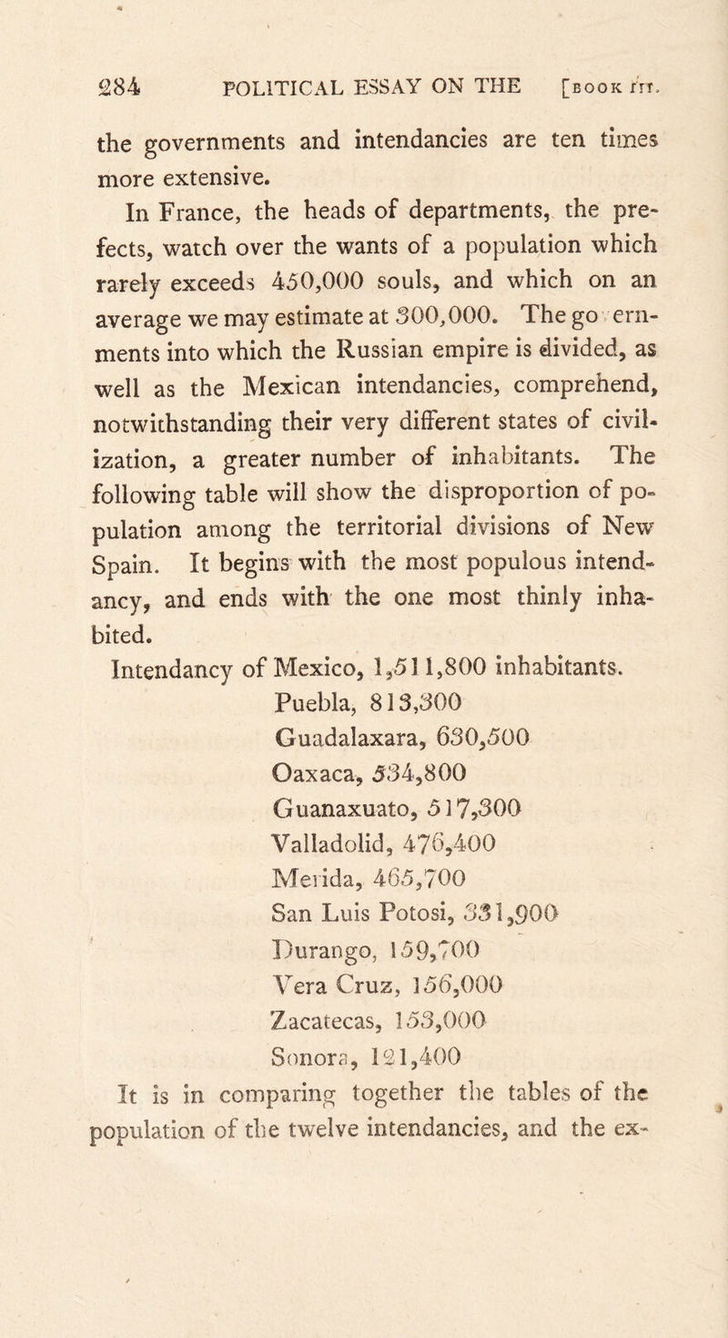 the governments and intendancies are ten times more extensive. In France, the heads of departments, the pre- fects, watch over the wants of a population which rarely exceeds 450,000 souls, and which on an average we may estimate at 300,000. The go ern- ments into which the Russian empire is divided, as well as the Mexican intendancies, comprehend, notwithstanding their very different states of civil- ization, a greater number of inhabitants. The following table will show the disproportion of po- pulation among the territorial divisions of New Spain. It begins with the most populous intend- ancy, and ends with the one most thinly inha- bited. Intendancy of Mexico, 1,511,800 inhabitants. Puebla, 813,300 Guadalaxara, 630,500 Oaxaca, 534,800 Guanaxuato, 5î7&gt;300 Valladolid, 476,400 Merida, 465,700 San Luis Potosi, 331,900 Durango, 159,700 Vera Cruz, 356,000 Zacatecas, 153,000 Sonora, 121,400 It is in comparing together the tables of the population of the twelve intendancies, and the ex-