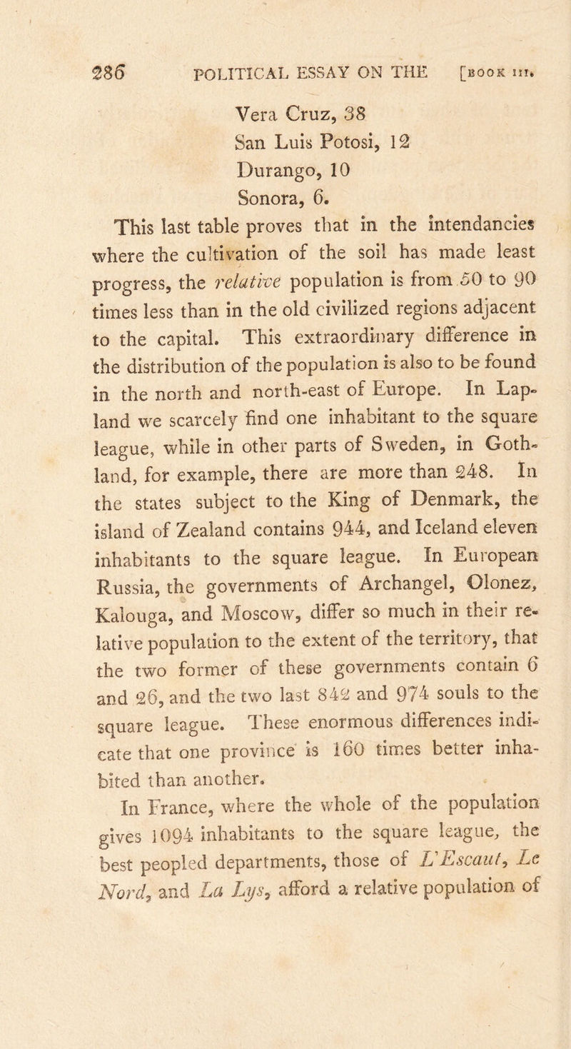 Vera Cruz, 38 San Luis Potosi, 12 Durango, 10 Sonora, 6. This last table proves that in the intendancies where the cultivation of the soil has made least progress, the relative population is from 50 to 90 times less than in the old civilized regions adjacent to the capital» This extraordinary difference in the distribution of the population is also to be found in the north and north-east of Europe. In Lap» land we scarcely find one inhabitant to the square league, while in other parts of Sweden, in Goth- land, for example, there are more than 248. In the states subject to the King of Denmark, the island of Zealand contains 944, and Iceland eleven inhabitants to the square league. In European Russia, the governments of Archangel, Olonez, Kalouga, and Moscow, differ so much in their re- lative population to the extent of the territory, that the two former of these governments contain 6 and 26, and the two last 842 and 974 souls to the square league. These enormous differences indi- cate that one province is 160 times better inha- bited than another. In France, where the whole of the population gives 1094 inhabitants to the square league, the best peopled departments, those of L L* scant, Le Nord, and La Lys9 afford a relative population of /