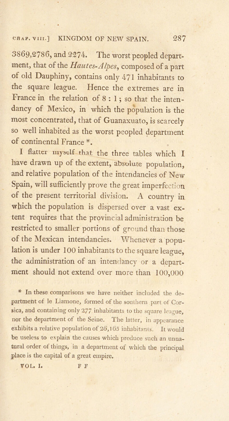 3869,2786, and 2274. The worst peopled depart- ment, that of the Hautes-Alpes, composed of a part of old Dauphiny, contains only 471 inhabitants to the square league. Hence the extremes are in France in the relation of 8 : 1 ; so that the inten- dancy of Mexico, in which the population is the most concentrated, that of Guanaxuato, is scarcely so well inhabited as the worst peopled department of continental France *. I flatter myself that the three tables which I have drawn up of the extent, absolute population, and relative population of the intendancies of New Spain, will sufficiently prove the great imperfection of the present territorial division. A country in which the population is dispersed over a vast ex- tent requires that the provincial administration be restricted to smaller portions of ground than those of the Mexican intendancies. Whenever a popu- lation is under 100 inhabitants to the square league, the administration of an intendancy or a depart- ment should not extend over more than 100,000 * In these comparisons we have neither included the de- partment of le Liamone, formed of the southern part of Cor- sica, and containing only 277 inhabitants to the square league, nor the department of the Seine. The latter, in appearance exhibits a relative population of 26,165 inhabitants. It would be useless to explain the causes which produce such an unna- tural order of things, in a department of which the principal place is the capital of a great empire. VOL. I. FF