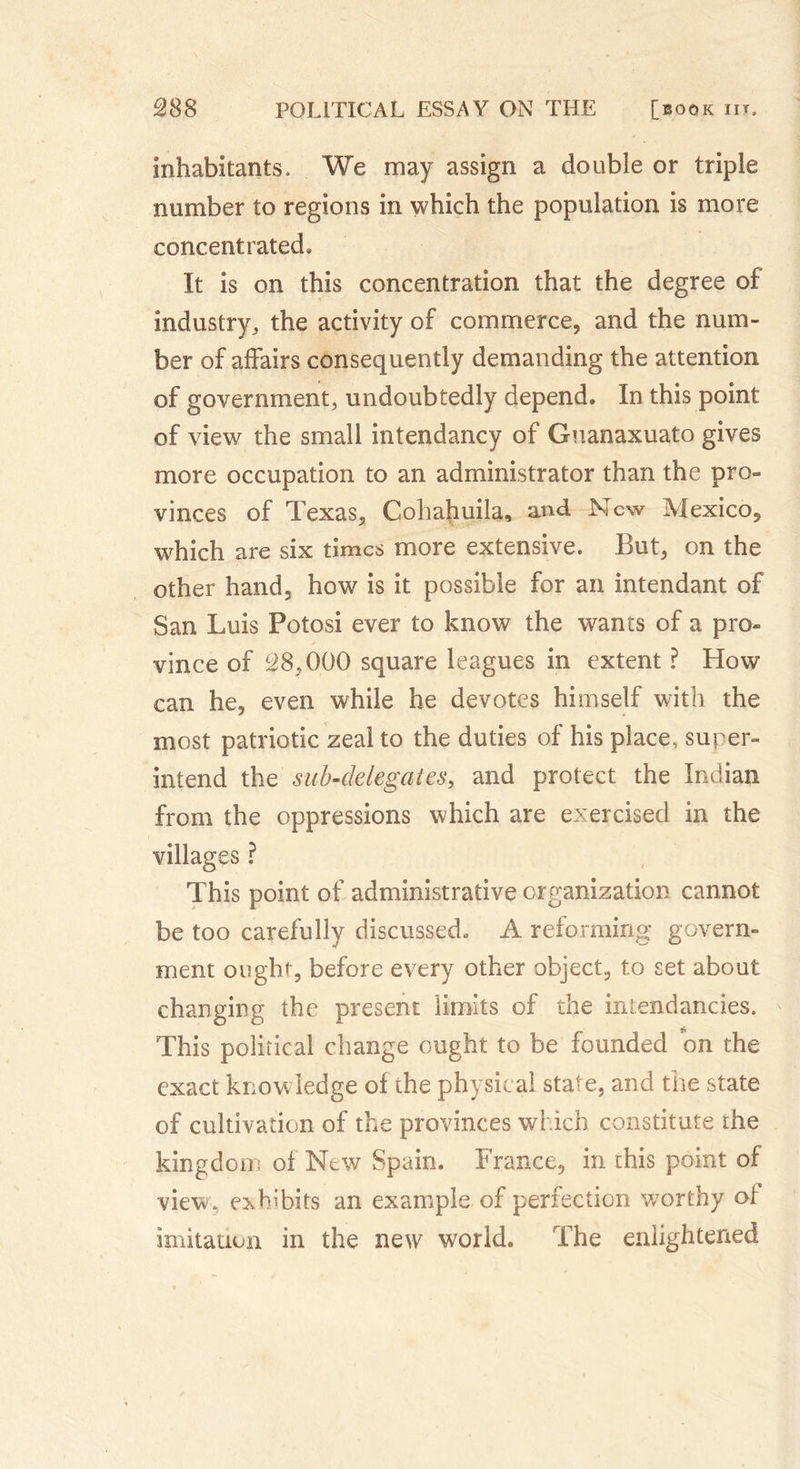 inhabitants. We may assign a double or triple number to regions in which the population is more concentrated* It is on this concentration that the degree of industry, the activity of commerce, and the num- ber of affairs consequently demanding the attention of government, undoubtedly depend. In this point of view the small intendancy of Gnanaxuato gives more occupation to an administrator than the pro- vinces of Texas, Cohahuila, and New Mexico, which are six times more extensive. But, on the other hand, how is it possible for an intendant of San Luis Potosi ever to know the wants of a pro- vince of 38,0.00 square leagues in extent ? How can he, even while he devotes himself with the most patriotic zeal to the duties of his place, super- intend the sub-delegates, and protect the Indian from the oppressions which are exercised in the villages ? This point of administrative organization cannot be too carefully discussed* A reforming govern- ment ought, before every other object, to set about changing the present limits of the intendancies. This political change ought to be founded on the exact knowledge of the physical state, and the state of cultivation of the provinces which constitute the kingdom of New Spain. France, in this point of view, exhibits an example of perfection worthy of imitation in the new world. The enlightened