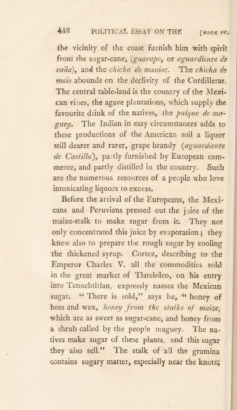 the vicinity of the coast furnish him with spirit from the sugar-cane* [guarapoi or aguardiente dé cam), and the chicha de manioc. The chicha de mais abounds on the declivity of the Cordilleras. The central table-land is the country of the Mexi¬ can vines, the agave plantations, which supply the favourite drink of the natives, the pulque de ma¬ guey. The Indian in easy circumstances adds to these productions of the American soil a liquor still dearer and rarer, grape brandy (aguardiente de Castilla), partly furnished by European com¬ merce, and partly distilled in the country. Such are the numerous resources of a people who love intoxicating liquors to excess» Before the arrival of the Europeans, the Mexi¬ cans and Peruvians pressed out the juice of the maize-stalk to make sugar from it. They not only concentrated this juice by evaporation ; they knew also to prepare the rough sugar by cooling the thickened syrup. Cortez, describing to the Emperor Charles V. all the commodities sold in the great market of Tlateloko, on his entry into Tenochtitlan, expressly names the Mexican sugar. There is sold,” says he, “ honey of bees and wax, honey from the stalks of maize, which are as sweet as sugar-cane, and honey from a shrub called by the people maguey. The na¬ tives make sugar of these plants, and this sugar they also sell/* The stalk of all the gramina contains sugary matter, especially near the knots;