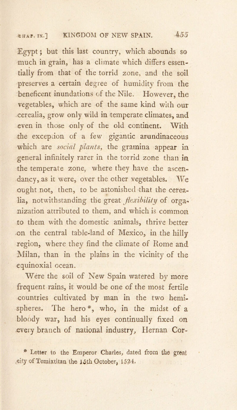 Egypt ; but this last country, which abounds s© much in grain, has a climate which differs essen¬ tially from that of the torrid zone, and the soil preserves a certain degree of humidity from the beneficent inundations of the Nile. However, the vegetables, which are of the same kind with our eerealia, grow only wild in temperate climates, and even in those only of the old continent. With the exception of a few gigantic arundinaceous which are social plants, the gramina appear in general infinitely rarer in the torrid zone than in the temperate zone, where they have the ascen¬ dancy, as it were, over the other vegetables. We ought not, then, to be astonished that the cerea- lia, notwithstanding the great flexibility of orga^ nization attributed to them, and which is common to them with the domestic animals, thrive better on the central table-land of Mexico, in the hilly- region, where they find the climate of Rome and Milan, than in the plains in the vicinity of the équinoxial ocean. Were the soil of New Spain watered by more frequent rains, it would be one of the most fertile countries cultivated by man in the two hemi¬ spheres. The hero % who, in the midst of a bloody war, had his eyes continually fixed on every branch of national industry, Hernan Cor- # Letter to the Emperor Charles, dated from the great city of Xemixtitan the 15thOctober? 1524,