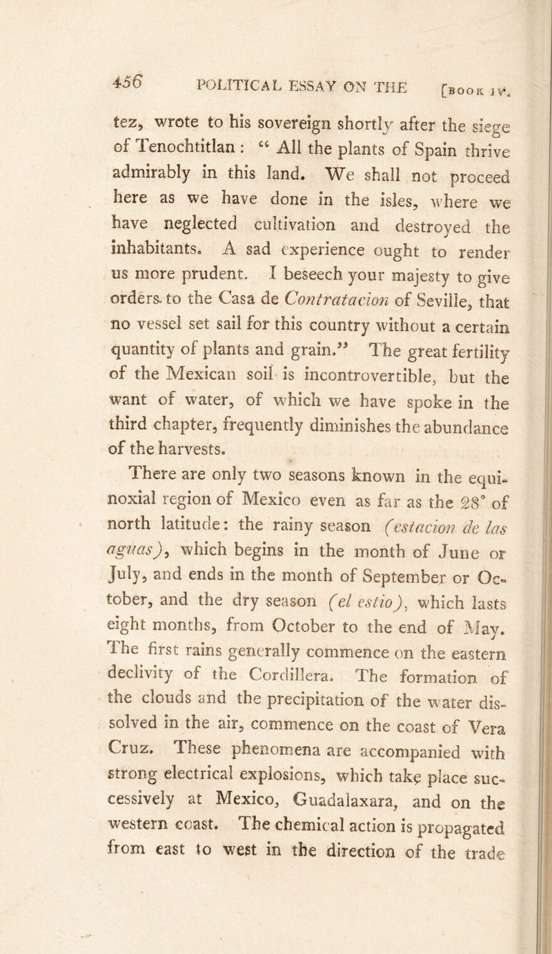 tez, wrote to his sovereign shortly after the siege of Tenochtitlan : 66 All the plants of Spain thrive admirably in this land. We shall not proceed here as we have Gone in the isles? where we have neglected cultivation and destroyed the inhabitants, A sad experience ought to render m more prudent. I beseech your majesty to give orders, to the Casa de Contratacion of Seville, that no vessel set sail for this country without a certain quantity of plants and grain.33 The great fertility of the Mexican soil is incontrovertible, but the want of water, of which we have spoke in the third chapter, frequently diminishes the abundance of the harvests. There are only two seasons known in the équi¬ noxial region of Mexico even as far as the 28° of north latitude: the rainy season (estacïon de las agitas), which begins in the month of June or July, and ends in the month of September or Oc¬ tober, and the dry season (el estio), which lasts eight months, from October to the end of May. The first rains generally commence on the eastern declivity of the Cordillera. The formation of the clouds and the precipitation of the water dis» solved in the air, commence on the coast of Vera Cruz. These phenomena are accompanied with strong electrical explosions, which taky place suc¬ cessively at Mexico, Guadalaxara, and on the western coast. The chemical action is propagated from east to west in the direction of the trade