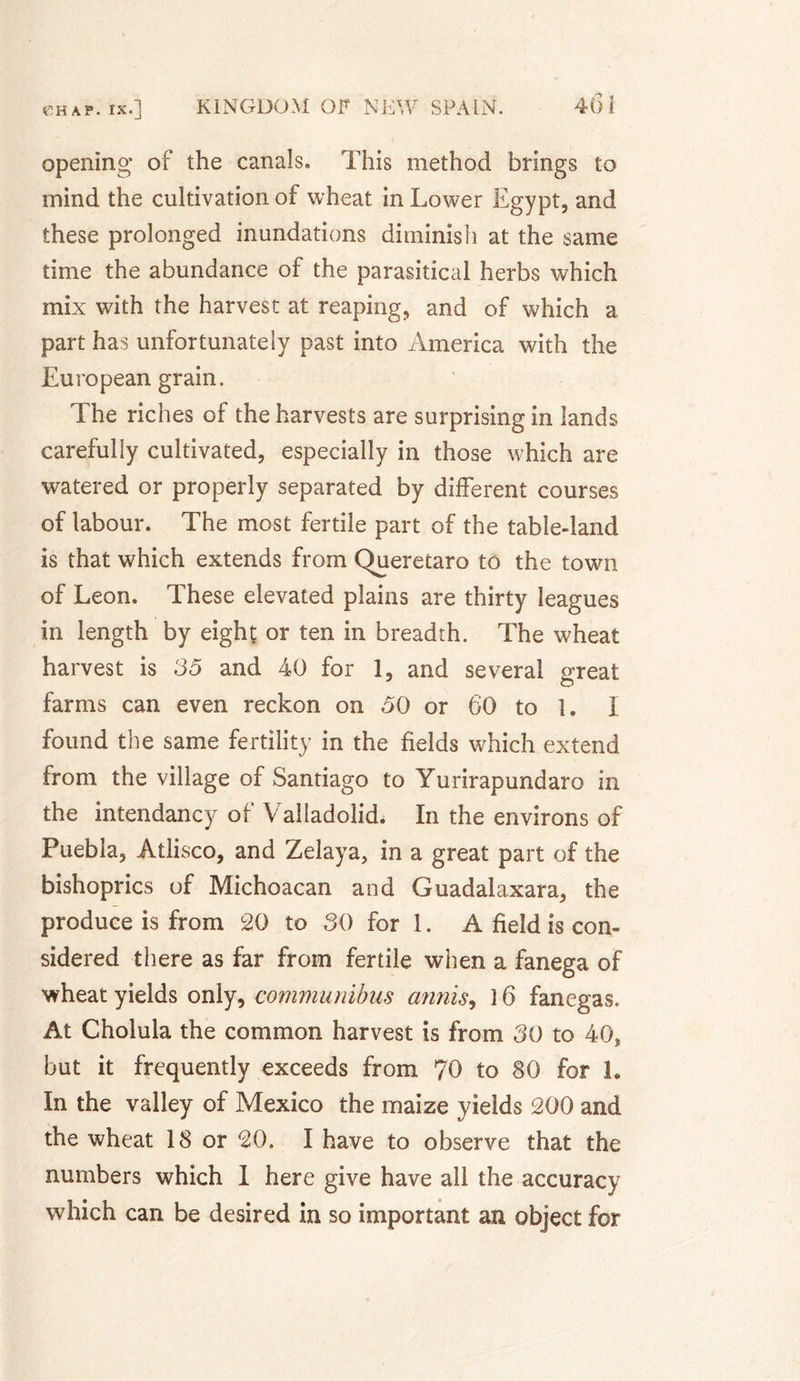 opening of the canals. This method brings to mind the cultivation of wheat in Lower Egypt, and these prolonged inundations diminish at the same time the abundance of the parasitical herbs which mix with the harvest at reaping, and of which a part has unfortunately past into America with the European grain. The riches of the harvests are surprising in lands carefully cultivated, especially in those which are watered or properly separated by different courses of labour. The most fertile part of the table-land is that which extends from Queretaro to the town of Leon. These elevated plains are thirty leagues in length by eight or ten in breadth. The wheat harvest is 35 and 40 for 1, and several great farms can even reckon on 50 or 60 to 1. I found the same fertility in the fields which extend from the village of Santiago to Yurirapundaro in the intendancy of Valladolid. In the environs of Puebla, Atlisco, and Zelaya, in a great part of the bishoprics of Michoacan and Guadalaxara, the produce is from 20 to SO for 1. A field is con¬ sidered there as far from fertile when a fanega of wheat yields only, communibus a?mis9 Î 6 fanegas. At Cholula the common harvest is from SO to 40, but it frequently exceeds from 70 to 80 for 1. In the valley of Mexico the maize yields 200 and the wheat 18 or 20. I have to observe that the numbers which 1 here give have all the accuracy which can be desired in so important an object for