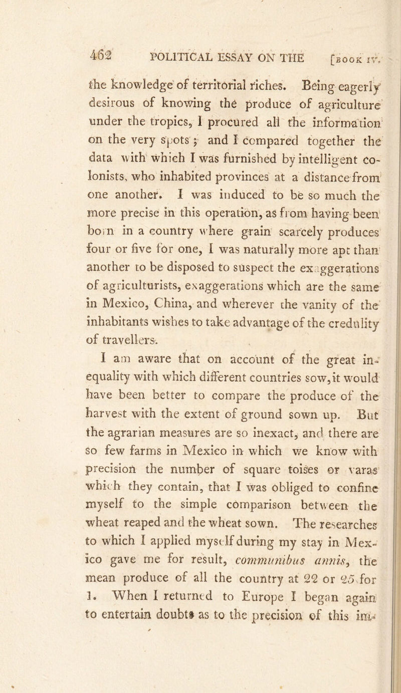 the knowledge of territorial riches. Being eagerly desirous of knowing thé produce of agriculture under the tropics, I procured all the information on the very spots ; and I compared together the data with which I was furnished by intelligent co¬ lonists, who inhabited provinces at a distance from one another. I was induced to be so much the more precise in this operation, as from having been bom in a country where grain scarcely produces four or five for one, I was naturally more apt than another to be disposed to suspect the exaggerations of agriculturists, exaggerations which are the same in Mexico, China, and wherever the vanity of the inhabitants wishes to take advantage of the credulity of travellers. I am aware that on account of the great in¬ equality with which different countries sow, it vrould have been better to compare the produce of the harvest with the extent of ground sown up. But the agrarian measures are so inexact, and there are so few farms in Mexico in which v/e know with precision the number of square toises or varas which they contain, that I was obliged to confine myself to the simple comparison between the wheat reaped and the wheat sown. The researches to which I applied myself during my stay in Mex¬ ico gave me for result, communibus annis, the mean produce of all the country at 22 or 25 for Î. When I returned to Europe I began again to entertain doubt# as to the precision of this ira-