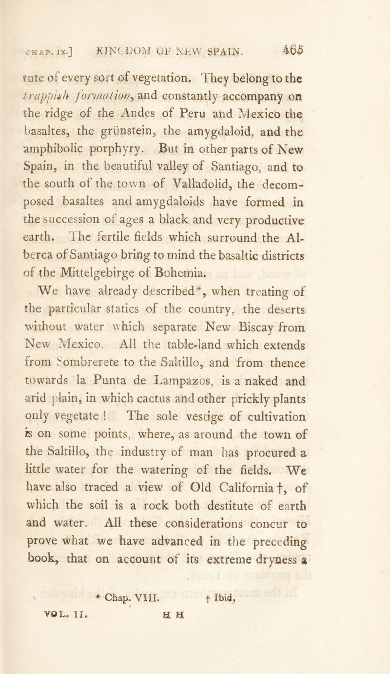 tute of every sort of vegetation. They belong to the trappiah formation, and constantly accompany on the ridge of the Andes of Peru and Mexico the basaltes, the griinstein, the amygdaloid, and the amphibolic porphyry. But in other parts of New Spain, in the beautiful valley of Santiago, and to the south of the town of Valladohd, the decom¬ posed basaltes and amygdaloids have formed in the succession of ages a black and very productive earth. Ihe fertile fields which surround the Ab berca of Santiago bring to mind the basaltic districts of the Mittelgebirge of Bohemia. We have already described*, when treating of the particular statics of the country, the deserts without water which separate New Biscay from New Mexico. All the table-land which extends from Sombrerete to the Saltillo, and from thence towards la Punta de Lampazos, is a naked and arid plain, in which cactus and other prickly plants only vegetate ! The sole vestige of cultivation is on some points, where, as around the town of the Saltillo, the industry of man has procured a little water for the watering of the fields. We have also traced a view of Old California f, of which the soil is a rock both destitute of earth and water. All these considerations concur to prove what we have advanced in the preceding book, that on account of its extreme dryness a * Chap. VIII. f Ibid, VOL. 1Î. a h