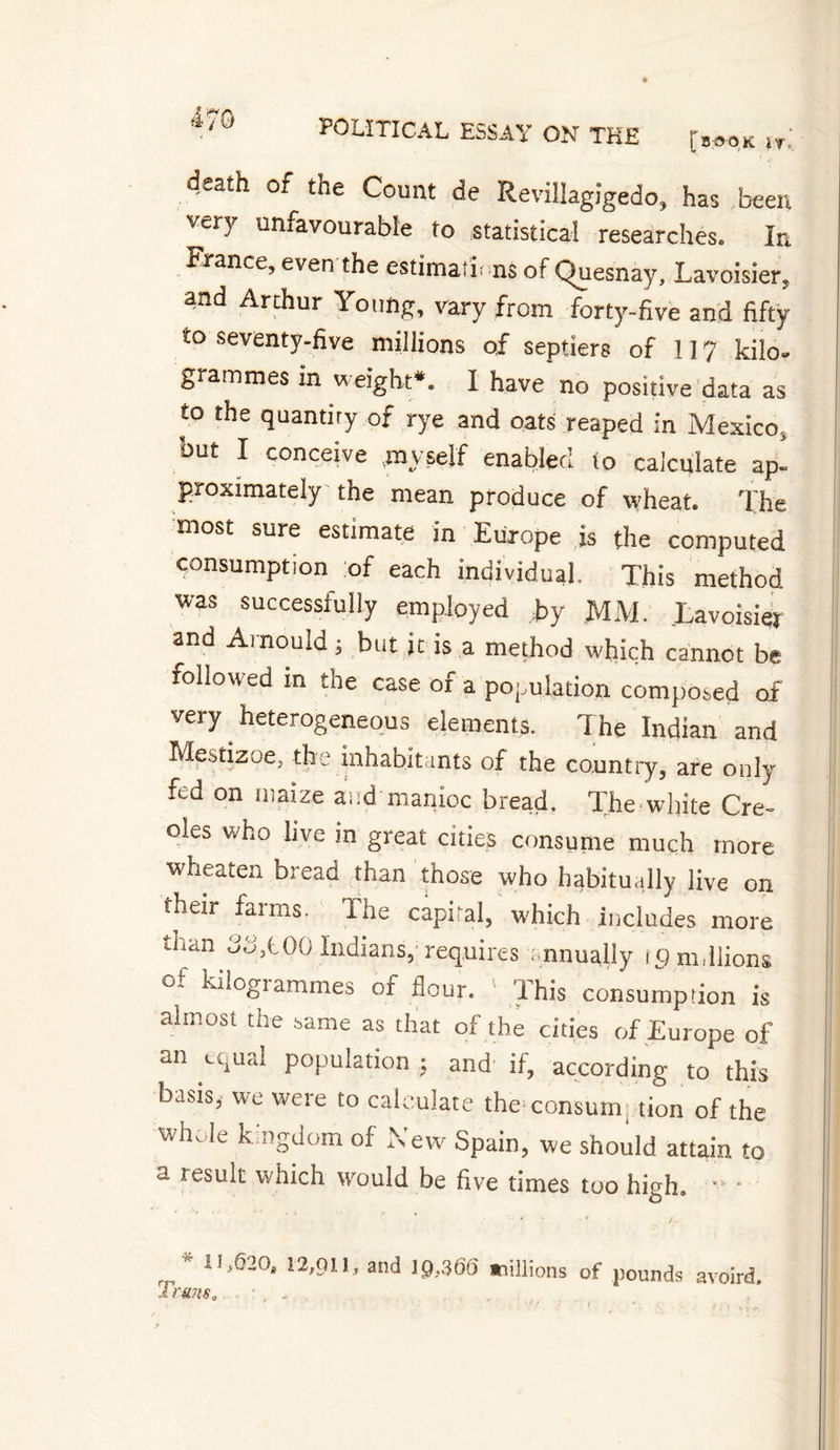 death of the Count de Revillagigedo, has been very unfavourable to statistical researches. In France, even the estima i ns of Çluesnay, Lavoisier. ,nd Arthur Young, vary from forty-five and fifty to seventy-five millions of septiers of 117 kilo¬ grammes in weight*. I have no positive data as to the quantity of rye and oats reaped in Mexico, but I conceive ,my self enabled to calculate ap¬ proximately the mean produce of wheat. The most sure estimate in Europe is the computed consumption of each individual. This method was successfully employed by MM. Lavoisier and Arnould ; but jt is a method which cannot be followed in the case of a population composed of very heterogeneous elements. The Indian and Mestizoe, the inhabitants of the country, are only fed on maize a.:d manioc bread. The white Cre¬ oles who live in great cities consume much more wheaten bread than those who habitually live on their farms. The capital, which includes more tium do,t.00 Indians, requires annually tg millions of kilogrammes of flour. 1 This consumption is almost the same as that of the cities of Europe of an equal population ; and if, according to this basis* we were to calculate the consum tion of the whole kingdom of New Spain, we should attain to a result which would be five times too high. • u r * iI&gt;620® 12,911, and 19,366 «aillions of pounds avoird. 1 runs„ ,