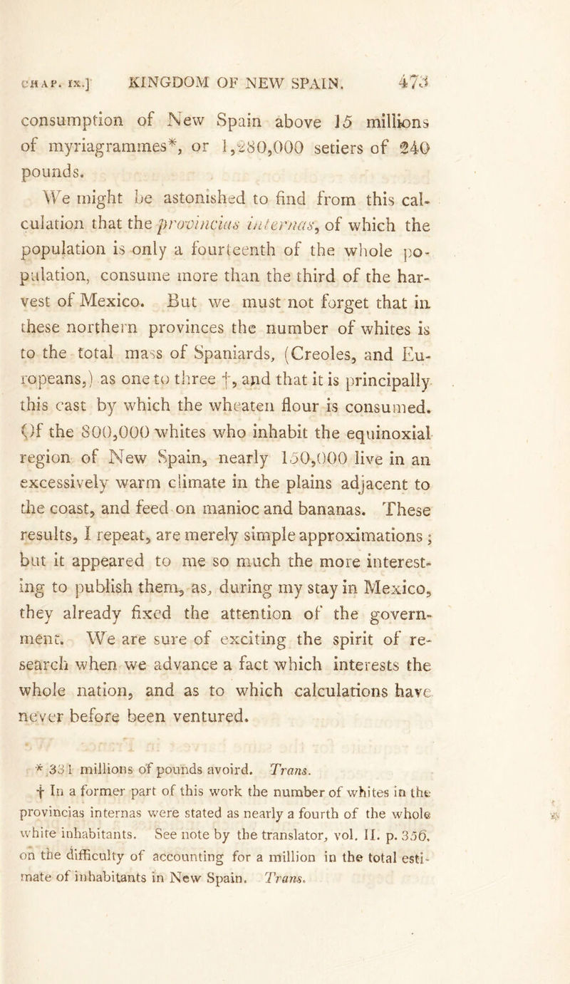 consumption of New Spain above J5 millions of myriagramines*, or 1,280,000 seders of 240 pounds. We might be astonished to find from this cal¬ culation that the provincial inter nas, of which the population is only a fourteenth of the whole po¬ pulation, consume more than the third of the har¬ vest of Mexico. But we must not forget that in these northern provinces the number of whites is to the total mass of Spaniards, (Creoles, and Eu¬ ropeans,) as one to three j, and that it is principally this cast by which the wheaten flour is consumed. ()f the 800,000 whites who inhabit the équinoxial region of New Spain, nearly 150,000 live in an excessively warm climate in the plains adjacent to die coast, and feed on manioc and bananas. These results, I repeat, are merely simple approximations ; but it appeared to me so much the more interest¬ ing to publish therm, as, during my stay in Mexico, they already fixed the attention of the govern¬ ment. We are sure of exciting the spirit of re¬ search when we advance a fact which interests the whole nation, and as to which calculations have never before been ventured. * 331 millions of pounds avoird. Trans. f In a former part of this work the number of whites in the provinces internas were stated as nearly a fourth of the whole white inhabitants. See note by the translator, vol. II. p. 356. on the difficulty of accounting for a million in the total esti¬ mate of inhabitants in New Spain. Trans.