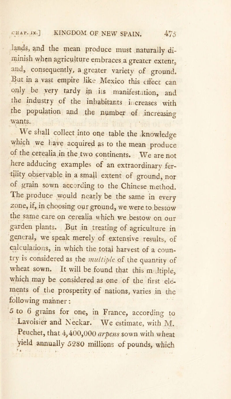 lands, and the mean produce must naturally di¬ minish when agriculture embraces.a greater extent, and, consequently, a greater variety of ground. But in a vast empire like Mexico this etfecc can only be very tardy in its manifestation, and the industry of the inhabitants increases with the population and the number of increasing wants. We shall collect into one table the knowledge which we have acquired as to the mean produce of the cei eaha in the two continents» We are not here adducing examples of an extraordinary fer¬ tility observable in a small extent of ground, nor of grain sown according to the Chinese method. The produce would nearly be the same in every zone, if, in choosing our ground, we were to bestow the same care on cerealia which we bestow on our garden plants. But in treating of agriculture in general, we speak merely of extensive results, of calculations, in which the total harvest of a coun» try is considered as the multiple of the quantity of wheat sown. It will be found that this m-Jtiple, which may be considered as one of the first ele¬ ments of the prosperity of nations, varies in the following manner : d to 6 grains for one, in France, according to Lavoisier and Neckar. We estimate, with M. Peuchet, that 4,400,000 arpens sown with wheat yield annually 5280 millions of pounds, which