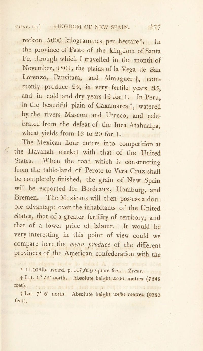 reckon .5000 kilogrammes per hectare*. In the province of Pasto of the kingdom of Santa Fe, through which I travelled in the month of November, 1801, the plains of la Vega de San Lorenzo, Pansitara, and Almaguer f, com- monly produce 25, in very fertile years 35&gt; and in cold and dry years 12 for I. In Peru, in the beautiful plain of Caxamarca watered by the rivers Mascon and Utusco, and cele¬ brated from the defeat of the Inca Atahualpa, wheat yields from 18 to 20 for 1. Phe Alexican flour enters into competition at the Havanah market with that of the United States. W hen the road which is constructing from the table-land of Perote to Vera Cruz shall be completely finished, the grain of New Spain will be exported for Bordeaux, Hamburg, and Bremen, The Mexicans will then possess a dou¬ ble advantage over the inhabitants of the United States, that of a greater fertility of territory, and that of a lower price of labour. It would be very interesting in this point of view could we compare here, the mean produce of the different provinces of the American confederation with the * 11,0351b. avoird. p. 107,639 square feet. Trans. t Lat. 1° 54' north. Absolute height 2300 metres (7545 feet). X Lat. 7° 8 north. Absolute height 2800 metres (9382 feet).