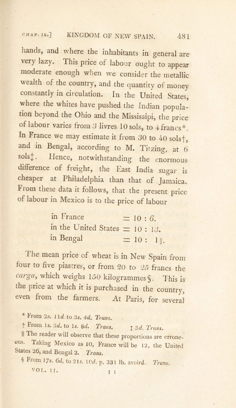 hands, and where the inhabitants in general are very lazy. This price of labour ought to appear moderate enough when we consider the metallic wealth of the country, and the quantity of money constantly in circulation. In the United States, where the whites have pushed the Indian popula¬ tion beyond the Ohio and the Mississipi, the price of labour varies from 3 livres 10 sols, to 4 francs*. In France we may estimate it from 30 to 40 solsf, and in Bengal, according to M. Titzing, at 0 solsj. Hence, notwithstanding the enormous difference of freight, the East India sugar is cheaper at Philadelphia than that of Jamaica. Ft om these data it follows, that the present price of labour in Mexico is to the price of labour in France = io : 6. in the United States =z ] o : 13. in Bengal = 10 : 11|. i he mean price of wheat is in New Spain from four to five piastres, or from 20 to 25 francs the uirga, which weighs 150 kilogrammes §. This is the price at which it is purchased in the country, even from the farmers. At Paris, for several * From 2s. ltd to 3s. Ad. Trans. t From Is. 3d. to Is. 8d. Trans. t 3d. Trans. II The leader will observe that these proportions are errone¬ ous. Taking Mexico as 10, France will be 12, the United States 26, and Bengal 2. Tram. From 17s. 6d. to 21s. Iad. p. 331 lb. avoird. Trans. V O T,» IJ, t 1