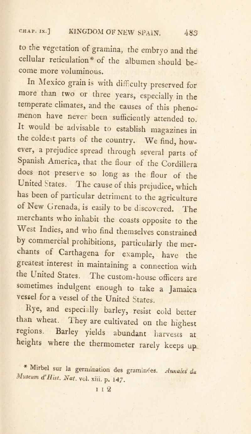 to the vegetation of gramina, the embryo and the cellular reticulation*’ of the albumen should be- come more voluminous. In Aiexico grain is with difficulty preserved for more than two or three years, especially in the temperate climates, and the causes of this pheno¬ menon have never been sufficiently attended to. It would be advisable to establish magazines in the coldest parts of the country. We find, how¬ ever, a prejudice spread through several parts of Spanish America, that the flour of the Cordillera does not preserve so long as the flour of the United States. The cause of this prejudice, which has been of particular detriment to the agriculture of New Grenada, is easily to be discovered. The merchants who inhabit the coasts opposite to the West Indies, and who find themselves constrained by commercial prohibitions, particularly the mer¬ chants of Carthagena for example, have the greatest interest in maintaining a connection with the United States. The custom-house officers are sometimes indulgent enough to take a Jamaica vessel for a vessel of the United States. Iiye, and especially barley, resist cold better than wheat. They are cultivated on the highest regions. Barley yields abundant harvests at heights where the thermometer rarely keeps up. * Mirbel sur la germination des graminées. Armâtes' du Museum d’Hist, Nat, yol, xiii. p. 147, 1 I 2