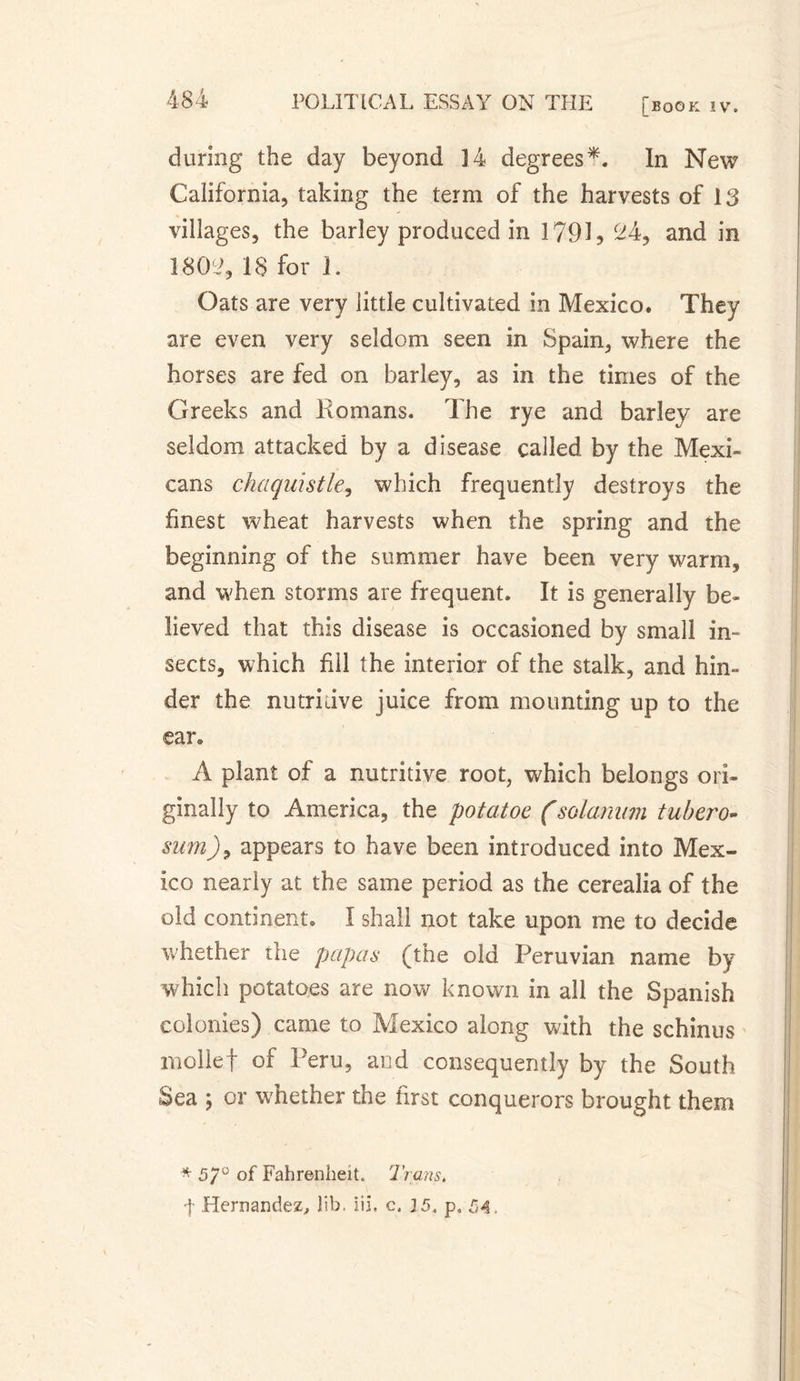 during the day beyond 14 degrees*. In New California, taking the term of the harvests of 13 villages, the barley produced in I79R 24, and in 1802, IS for i. Oats are very little cultivated in Mexico. They are even very seldom seen in Spain, where the horses are fed on barley, as in the times of the Greeks and Romans. The rye and barley are seldom attacked by a disease called by the Mexi- cans chaquistle, which frequently destroys the finest wheat harvests when the spring and the beginning of the summer have been very warm, and when storms are frequent. It is generally be¬ lieved that this disease is occasioned by small in¬ sects, which fill the interior of the stalk, and hin¬ der the nutridve juice from mounting up to the ear® À plant of a nutritive root, which belongs ori¬ ginally to America, the potatoe (solarium tubero- sum), appears to have been introduced into Mex¬ ico nearly at the same period as the cerealia of the old continent. I shall not take upon me to decide whether the papas (the old Peruvian name by which potatoes are now known in all the Spanish colonies) came to Mexico along with the schinus mollef of Peru, and consequently by the South Sea ; or whether the first conquerors brought them * 5/° of Fahrenheit. Trans, ']• Hernandez, lib. iii, c. 15. p. 54.