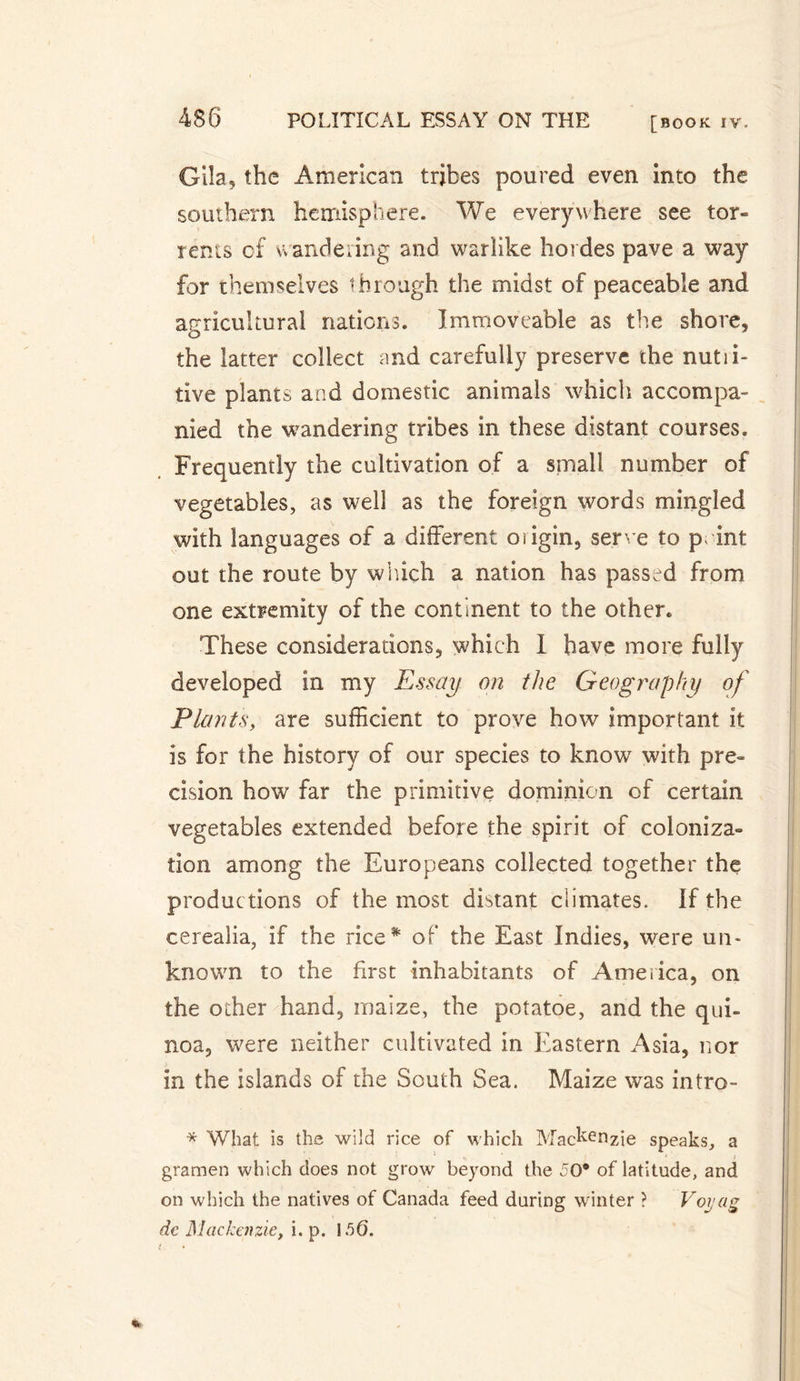 [BOOK IV. Gila, the American tribes poured even into the southern hemisphere. We everywhere see tor« rents of wandering and warlike hoi des pave a way for themselves through the midst of peaceable and agricultural nations. Immoveable as the shore, the latter collect and carefully preserve the nutii- tive plants a nd domestic animals which accompa¬ nied the wandering tribes in these distant courses. Frequently the cultivation of a small number of vegetables, as well as the foreign words mingled with languages of a different oiigin, serve to pint out the route by which a nation has passed from one extremity of the continent to the other. These considerations, which I have more fully developed in my Essay on the Geography of Plants, are sufficient to prove how important it is for the history of our species to know with pre¬ cision how far the primitive dominion of certain vegetables extended before the spirit of coloniza¬ tion among the Europeans collected together the productions of the most distant climates. If the cerealia, if the rice* of the East Indies, were un¬ known to the first inhabitants of America, on the other hand, maize, the potatoe, and the qui- noa, were neither cultivated in Eastern Asia, nor in the islands of the South Sea. Maize was intro- * What is the wild rice of which Mackenzie speaks, a gramen which does not grow beyond the 50* of latitude, and on which the natives of Canada feed during winter ? Voyag dc Mackenzie, i. p. 156. %