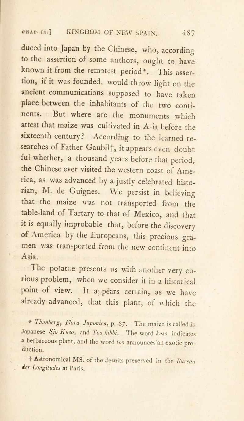 duced into Japan by the Chinese, who, according to the assertion of some authors, ought to have known it from the remotest period *. This asser¬ tion, if it was founded, would throw light on the ancient communications supposed to have taken place between the inhabitants of the two conti¬ nents. But where are the monuments which attest that maize was cultivated m Aia before the sixteenth century? According to the learned re¬ searches of Father Gaubilf, it appears even doubt ful whether, a thousand years before that period, the Chinese ever visited the western coast of Ame¬ rica, as was advanced by a justly celebrated histo¬ rian, M. de Guignes. We persist in believing that the maize was not transported from the table-land of 1 artary to that of Mexico, and that it is equally improbable that, before the discovery of America by the Europeans, this precious gra- men was transported from the new continent into Asia. The pot at ce presents ns with mother very cu¬ rious problem, when we consider it in a historical point of view. It a: pears certain, as we have already advanced, that this plant, of which the Thunberg, L/ora Japonic a, p. 3/. The maize is called in Japanese Sjo Kaso, and 7oo kibbi. The word ki/so indicates a herbaceous plant, and the word too announces'an exotic pro¬ duction. t Astronomical MS. of the Jesuits preserved in the Bureau des Longitudes at Paris.