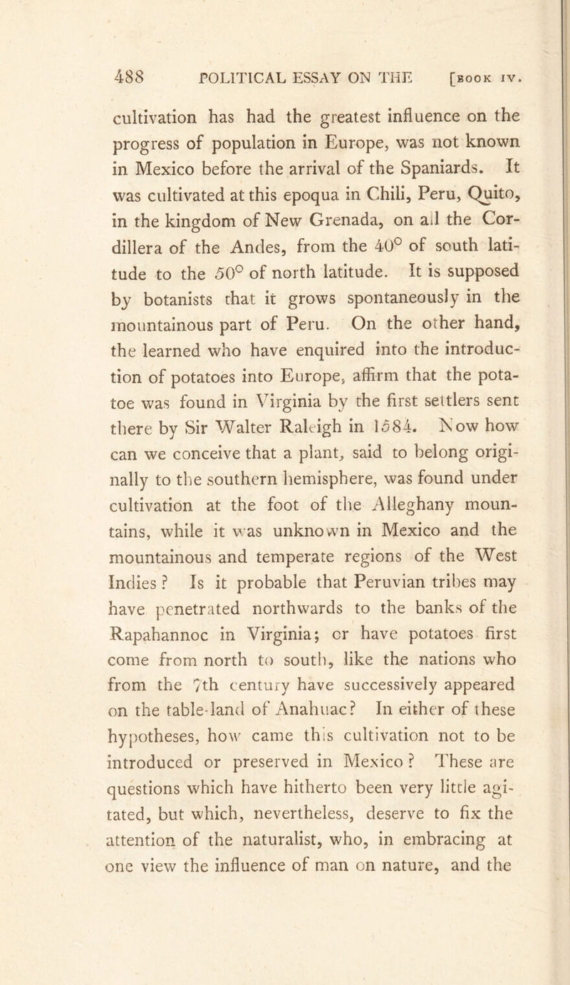 cultivation has had the greatest influence on the progress of population in Europe, was not known in Mexico before the arrival of the Spaniards. It was cultivated at this epoqua in Chili, Peru, Quito, in the kingdom of New Grenada, on ail the Cor¬ dillera of the Ancles, from the 40° of south lati¬ tude to the 50° of north latitude. It is supposed by botanists that it grows spontaneously in the mountainous part of Peru. On the other hand, the learned who have enquired into the introduc¬ tion of potatoes into Europe, affirm that the pota- toe was found in Virginia by the first settlers sent there by Sir Walter Raleigh in lo84. Now how~ can we conceive that a plant, said to belong origi¬ nally to the southern hemisphere, was found under cultivation at the foot of the Alleghany moun¬ tains, while it was unknown in Mexico and the mountainous and temperate regions of the West Indies ? Is it probable that Peruvian tribes may have penetrated northwards to the banks of the Rapahannoc in Virginia; cr have potatoes first come from north to south, like the nations who from the ?th century have successively appeared on the table land of Anahuac? In either of these hypotheses, how came this cultivation not to be introduced or preserved in Mexico ? These are questions which have hitherto been very little agi¬ tated, but which, nevertheless, deserve to fix the attention of the naturalist, who, in embracing at one view the influence of man on nature, and the