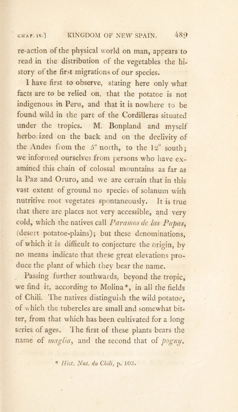 re-action of the physical world on man, appears to read in the distribution of the vegetables the hi¬ story of the firM migrations of our species. I have first to observe, stating here only what facts are to be relied on, that the potatoe is not indigenous in Peru, and that it is nowhere to be found wild in the part of the Cordilleras situated under the tropics. M. Bonpland and myself herbo.ized on the back and on the declivitv of j the Andes from the 5° north, to the 12° south; we informed ourselves from persons who have ex¬ amined this chain of colossal mountains as far as la Paz and Oruro, and we are certain that in this vast extent of ground no species of solatium with nutritive root vegetates spontaneously. It is true that there are places not very accessible, and very cold, which the natives call Paramos de las Papas, (desert potatoe-plains); but these denominations, of which it is difficult to conjecture the origin, by no means indicate that these great elevations pro¬ duce the plant of which they bear the name. Passing further southwards, beyond the tropic, we find it, according to Molina*, in all the fields oi Chili. The natives distinguish the wild potatoe, of which the tubercles are small and somewhat bit¬ ter, from that which has been cultivated for a long series of ages, i he first of these plants bears the name of rnaglia, and the second that of pogny. * Hist, Nat, da Chili, p. 102.