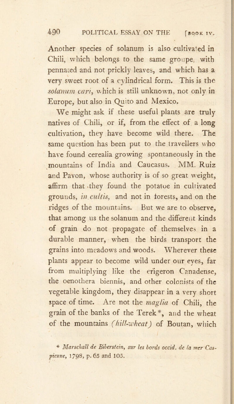 Another species of solanum is also cultivated in Chili, which belongs to the same groupe with pennaced and not prickly leaves* and which has a very sweet root of a cylindrical form. This is the solanum cari, which is still unknown, not only in Europe* but also in Quito and Mexico. We might ask if these useful plants are truly natives of Chili* or if, from the effect of a long cultivation, they have become wild there. The same question has been put to the travellers who have found cerealia growing spontaneously in the mountains of India and Caucasus. MM. Ruiz and Pavon, whose authority is of so great weight, affirm that They found the potatoe in culrivated grounds, in cultis, and not in torests, and on the ridges of the mountains. But we are to observe, that among us the solanum and the different kinds of grain do not propagate of themselves in a durable manner, when the birds transport the grains into meadows and woods. Wherever these plants appear to become wild under our eyes, far from multiplying like the erigeron Canadense, the oenothera biennis, and other colonists of the vegetable kingdom, they disappear in a very short space of time. Are not the maglia of Chili, the grain of the banks of the Terek *, and the wheat of the mountains (hill-wheat) of Boutan, which * Marschall de Biberstein, sur les bords occid. de la mer Cas¬ pienne, 1798, p. 65 and 105. /