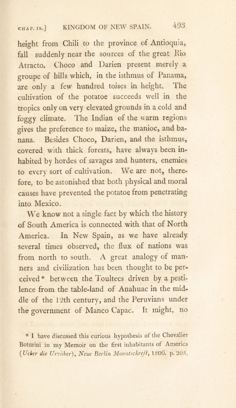 height from Chili to the province of Antioquia, fall suddenly near the sources of the great Rio Atracto. Choco and Darien present merely a groupe of hills which, in the isthmus of Panama, are only a few hundred toises in height. The cultivation of the potatoe succeeds well in the tropics only on very elevated grounds in a cold and foggy climate. The Indian of the warm regions gives the preference to maize, the manioc, and ba¬ nana. Besides Choco, Darien, and the isthmus, covered with thick forests, have always been in¬ habited by hordes of savages and hunters, enemies to every sort of cultivation. We are not, there¬ fore, to be astonished that both physical and moral causes have prevented the potatoe from penetrating into Mexico. We know not a single fact by which the history of South America is connected with that of North America. In New Spain, as we have already several times observed, the flux of nations was from north to south. A great analogy of man¬ ners and civilization has been thought to be per¬ ceived* between the Toultecs driven by a pesti¬ lence from the table-land of Anahuac in the mid¬ dle of the 12th century, and the Peruvians under the government of Manco Capac. It might, no * I have discussed this curious hypothesis of the Chevalier Boturini in my Memoir on the first inhabitants of America (Ueber die Urvoker), Neue Berlin Monatschreft, 180S. p. 205.