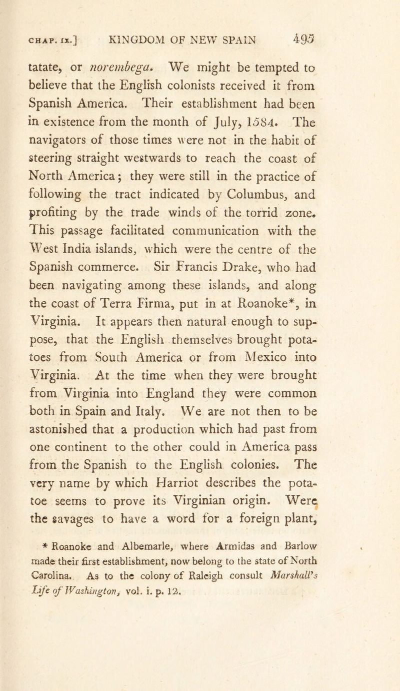 tatate, or norembega. We might be tempted to believe that the English colonists received it from Spanish America. Their establishment had been in existence from the month of July, 1584. The navigators of those times were not in the habit of steering straight westwards to reach the coast of North America ; they were still in the practice of following the tract indicated by Columbus,, and profiting by the trade winds of the torrid zone® Ï his passage facilitated communication with the West India islands, which were the centre of the Spanish commerce. Sir Francis Drake, who had been navigating among these islands, and along the coast of Terra Firma, put in at Roanoke*, in Virginia. It appears then natural enough to sup¬ pose, that the English themselves brought pota¬ toes from South America or from Mexico into Virginia. At the time when they were brought from Virginia into England they were common both in Spain and Italy. We are not then to be astonished that a production which had past from one continent to the other could in America pass from the Spanish to the English colonies. The very name by which Harriot describes the pota- toe seems to prove its Virginian origin. Were the savages to have a word for a foreign plant, * Roanoke and Albemarle, where Arm Idas and Barlow made their first establishment, now belong to the state of North Carolina. As to the colony of Raleigh consult Marshall’s Life of Washington, vol. i, p. 12.