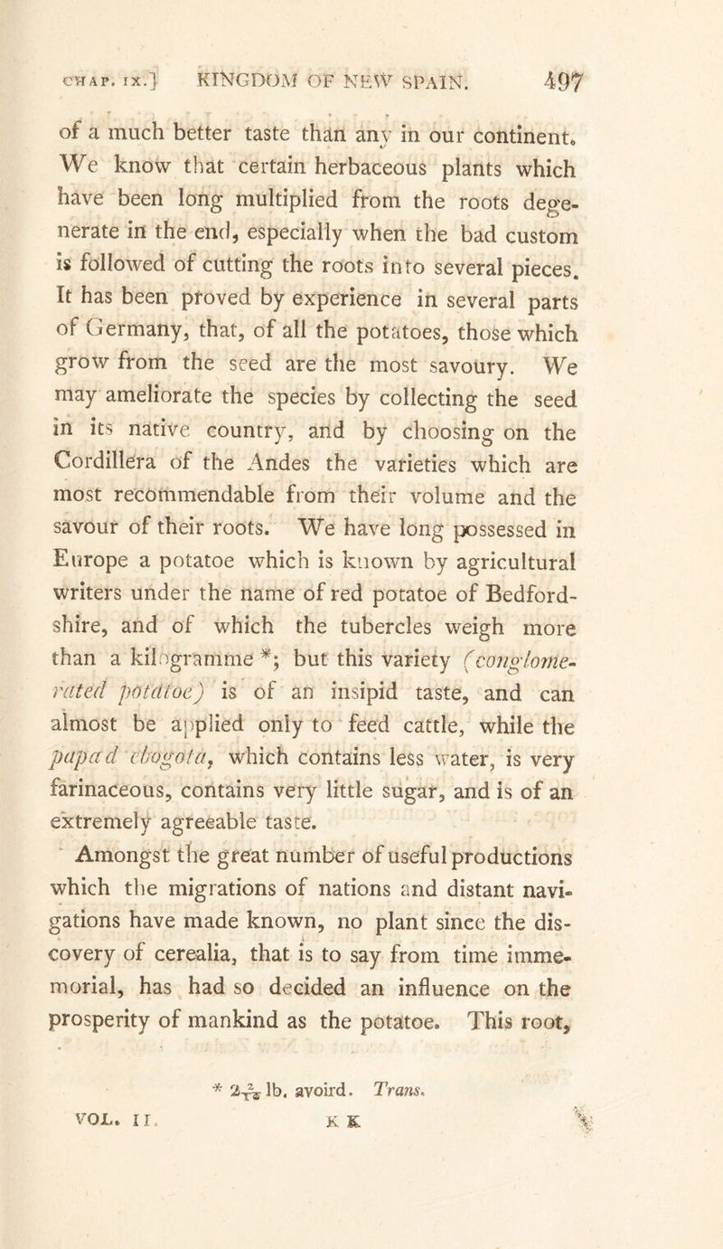 of a much better taste than any in our continent* We know that certain herbaceous plants which have been long multiplied from the roots dege¬ nerate in the end, especially when the bad custom is followed of cutting the roots into several pieces. It has been proved by experience in several parts of Germany, that, of all the potatoes, those which grow from the seed are the most savoury. We may ameliorate the species by collecting the seed in its native country, and by choosing on the Cordillera of the Andes the varieties which are most recommendable from their volume and the savour of their roots. We have long possessed in Europe a potatoe which is known by agricultural writers under the name of red potatoe of Bedford¬ shire, and of which the tubercles weigh more than a kilogramme but this variety (conglome¬ rated potcitoe) is of an insipid taste, and can almost be applied only to feed cattle, while the papa d cbogota, which contains less water, is very farinaceous, contains very little sugar, and is of an extremely agreeable taste. Amongst the great number of useful productions which the migrations of nations and distant navi¬ gations have made known, no plant since the dis- : • co ver y of cerealia, that is to say from time imme¬ morial, has had so decided an influence on the prosperity of mankind as the potatoe. This root. * 2x2^lb. avoird. Trails, VOJU II. K &amp;