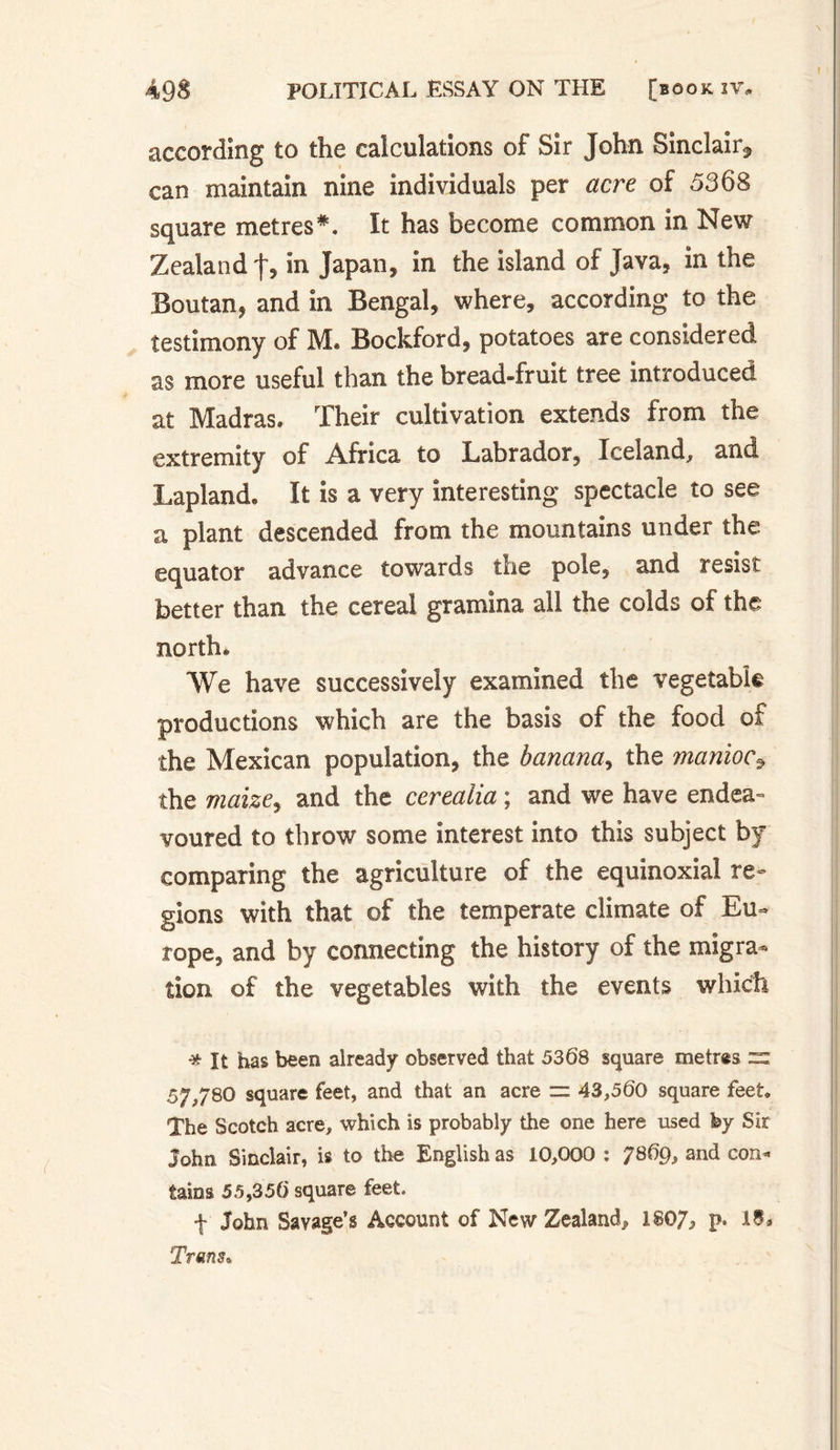 according to the calculations of Sir John Sinclair* can maintain nine individuals per acre of 5368 square metres*. It has become common in New Zealand f, in Japan* in the island of Java, in the Boutan, and in Bengal, where, according to the testimony of M. Bockford, potatoes are considered as more useful than the bread-fruit tree introduced at Madras. Their cultivation extends from the extremity of Africa to Labrador, Iceland, and Lapland. It is a very interesting spectacle to see a plant descended from the mountains under the equator advance towards the pole, and resist better than the cereal gramina all the colds of the north. We have successively examined the vegetable productions which are the basis of the food of the Mexican population, the banana, the manioc* the maize, and the cereaiia ; and we have endea¬ voured to throw some interest into this subject by comparing the agriculture of the équinoxial re¬ gions with that of the temperate climate of Eu¬ rope, and by connecting the history of the migra¬ tion of the vegetables with the events which * It has been already observed that 5368 square metres =: 57^/80 square feet, and that an acre ~ 43,560 square feet. The Scotch acre, which is probably the one here used fey Sir John Sinclair, is to the English as 10,000 : 7869, and con¬ tains 55,356 square feet. f John Savage’s Account of New Zealand* 1807* p* Trans.