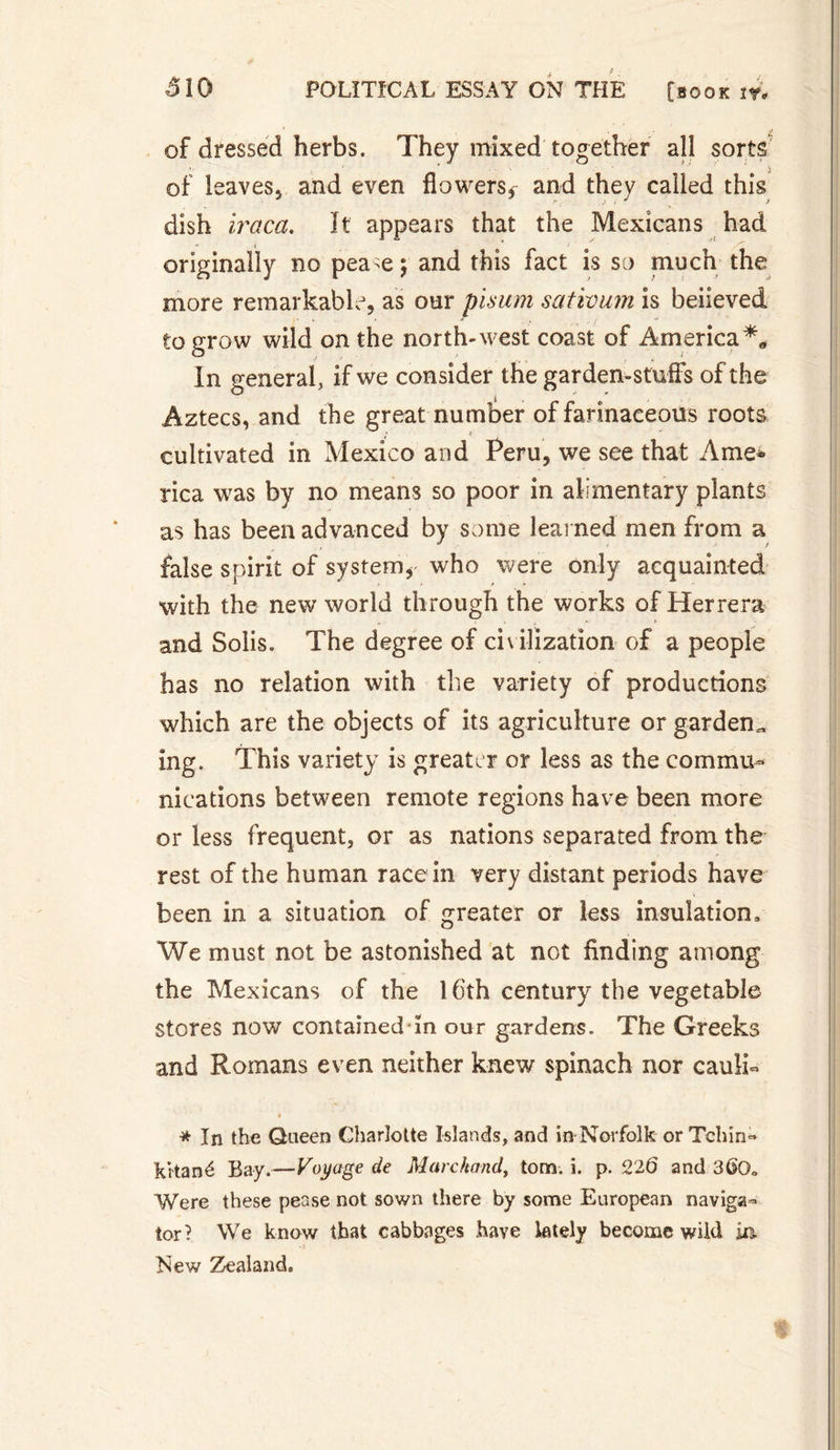 of dressed herbs. They mixed together all sorts of leavesj and even flowers,- and they called this dish iraca. It appears that the Mexicans had originally no pea-e; and this fact is so much the more remarkable, as our pisum sativum is believed to grow wild on the north-west coast of America*, In general, if we consider the garden-stuff's of the Aztecs, and the great number of farinaceous roots cultivated in Mexico and Peru, we see that Ame¬ rica was by no means so poor in alimentary plants as has been advanced by some learned men from a false spirit of system, who were only acquainted with the new world through the works of Herrera and Solis. The degree of civilization of a people has no relation with the variety of productions which are the objects of its agriculture or garden,, ing. This variety is greater or less as the commu¬ nications between remote regions have been more or less frequent, or as nations separated from the rest of the human race in very distant periods have been in a situation of greater or less insulation. We must not be astonished at not finding among the Mexicans of the 16th century the vegetable stores now contained in our gardens. The Greeks and Romans even neither knew spinach nor caulk * In the Queen Charlotte Islands, and in Norfolk orTchin- Ritané Bay.—Voyage de Marchand, tom. î. p. 22Ô and 3(K)„ Were these pease not sown there by some European naviga¬ tor? We know that cabbages have lately become wild ia New Zealand.