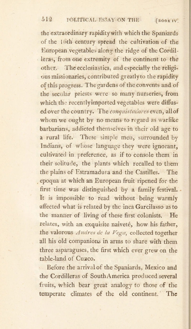 the extraordinary rapidity with which the Spaniards of the 16th century spread the cultivation of the European vegetables along the ridge of the Cordil¬ leras, from one extremity of the continent to the other. The ecclesiastics, and especially the religi¬ ous missionaries, contributed greatly to the rapidity of this progress. The gardens of the convents and of the secular priests were so many nurseries, from which the recently imported vegetables were diffus¬ ed over the country. The conquistadores even, all of whom we ought by no means to regard as warlike barbarians, addicted themselves in their old age to a rural life. These simple men, surrounded by Indians, of Whose language they were ignorant, cultivated in preference, as if to console them in their solitude, the plants which recalled to them the plains of Estramadura and the Castilles. The epoqua at which an European fruit ripened for the first time was distinguished by a family festival. It is impossible to read without being warmly affected what is related by the inca Garcilasso as to the manner of living of these first colonists. He relates, with an exquisite naïveté, how his father, the valorous Andres de la t^ega, collected together all his old companions in arms to share with them three asparaguses, the first which ever grew on the table-land of Cuzco. Before the arrival of the Spaniards, Mexico and the Cordilleras of South America produced several fruits, which bear great analogy to those of the temperate climates of the old continent. The