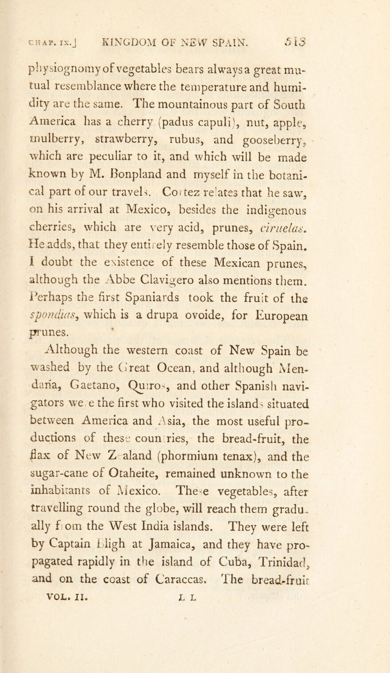 physiognomy of vegetables bears always a great mu¬ tual resemblance where the temperature and humi¬ dity are the same. The mountainous part of South America has a cherry (padus capuli), nut, apple, mulberry, strawberry, rubus, and gooseberry, which are peculiar to it, and which will be made known by M. Bonpland and myself in the botani¬ cal part of our travels. Cortez rentes that he saw, on his arrival at Mexico, besides the indigenous cherries, which are very acid, prunes, ciraclas. He adds, that they entirely resemble those of Spain. I doubt the existence of these Mexican prunes, although the Abbe Clavigero also mentions them. Perhaps the first Spaniards took the fruit of the spond'ias, which is a drupa ovoide, for European prunes. Although the western coast of New Spain be washed by the Great Ocean, and although Men- da ha, Gaetano, Qu:ro&gt;, and other Spanish navi¬ gators were the first who visited the island^ situated between America and Asia, the most useful pro¬ ductions of these coun ries, the bread-fruit, the Pax of New Z-aland (phormium ten ax), and the sugar-cane of Otaheite, remained unknown to the inhabitants of Mexico. These vegetables, after travelling round the globe, will reach them gradu, ally fiom the West India islands. They were left by Captain High at Jamaica, and they have pro¬ pagated rapidly in the island of Cuba, Trinidad, and on the coast of Caraccas. The bread-fruit VOL. II. L L
