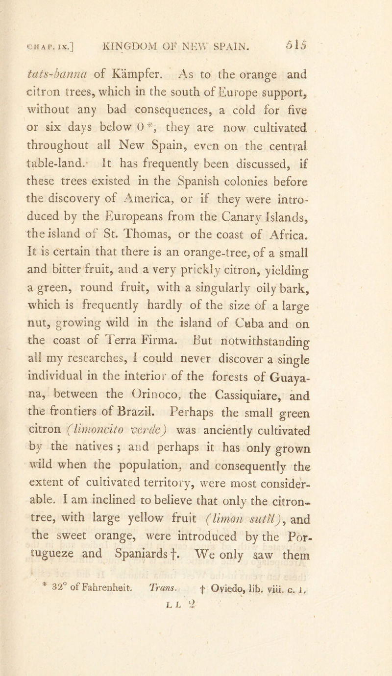 tats-hanna of Kampfer. As to the orange and citron trees, which in the south of Europe support, without any bad consequences, a cold for five or six days below 0*, they are now cultivated throughout all New Spain, even on the central table-land.- It has frequently been discussed, if these trees existed in the Spanish colonies before the discovery of America, or if they were intro- duced by the Europeans from the Canary Islands, the island of St. Thomas, or the coast of Africa. It is certain that there is an orange-tree, of a small and bitter fruit, and a very prickly citron, yielding a green, round fruit, with a singularly oily bark, which is frequently hardly of the size of a large nut, growing wild in the island of Cuba and on the coast of Terra Firma* But notwithstanding all my researches, I could never discover a single individual in the interior of the forests of Guaya- na, between the Orinoco, the Cassiquiare, and the frontiers of Brazil. Perhaps the small green citron (limoncito vente) was anciently cultivated by the natives ; and perhaps it has only grown wild when the population, and consequently the extent of cultivated territory, were most consider¬ able. I am inclined to believe that only the citron* tree, with large yellow fruit (limon sutil), and the sweet orange, were introduced by the For*. tugueze and Spaniards f. We only saw them * 32° of Fahrenheit Trans. f Oviedo, lib. viii. c. J , L L l2