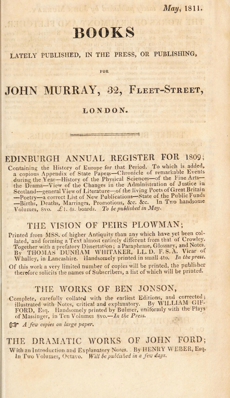 May, 1811. BOOKS LATELY PUBLISHED, IN THE PRESS, OR PUBLISHING, FOR JOHN MURRAY, 32, Fleet-Street, LONDON. EDINBURGH ANNUAL REGISTER FOR 1809; Containing the History of Europe for that Period. To which is added, a copious Appendix of State Papers—Chronicle of remarkable Events during the Year—History of the Physical Sciences—of the Fine Arts— the Drama—View of the Changes in the Administration of Justice in Scotland—general View of Literature—of the living Poets of Great Britain —Poetry—a correct List of New Publications—-State of the Public Funds ■—Births, Deaths, Marriages, Promotions, &amp;c. &amp;c. In Two handsome Volumes, 8vo. «£l.4s. boards. To be published in May. THE VISION OF PEIRS PLOWMAN; Printed from MSS. of higher Antiquity than any which have yet been coi- lated, and forming a Text almost entirely different from that ot Crowley. Together with a prefatory Dissertation ; a Paraphrase, Glossary, and Notes. By THOMAS DUNHAM WHITAKER, LL.D. F.S.A. Vicar of W halle v, in Lancashire. Handsomely printed in small 4to. In the press* Of this work a very limited number of copies will be printed, the publisher therefore solicits the names of Subscribers, a list of which will be printed. THE WORKS OF BEN JON SON, Complete, carefully collated with the earliest Editions, and corrected; illustrated with Notes, critical and explanatory. By WILLIAM G 11 - FORD, Esq. Handsomely printed by Buhner, uniformly with the Plays of Massinger, in Ten Volumes Svo.—In the Press. •&gt;VT ^ ■ ■ A few copies on large paper. THE DRAMATIC WORKS OF JOHN FORD; With an Introduction and Explanatory Notes. By HENRY WEBRR, Esq*. In Two Volumes, Octavo. Will be published in a few daps.