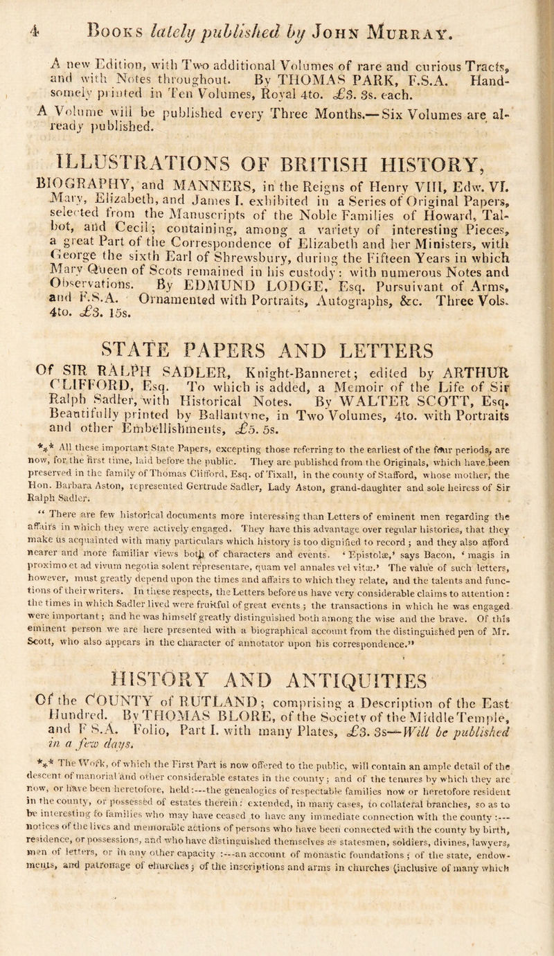 A new Edition, with Two additional Volumes of rare and curious Tracts^ and with Notes, throughout. By THOMAS PARK, F.S.A. Hand¬ somely printed in Ten Volumes, Royal 4to. £3. 3s. each. A Volume will be published every Three Months.— Six Volumes are al¬ ready published. ILLUSTRATIONS OF BRITISH HISTORY, BiOGRAPHY, and MANNERS, in the Reigns of Henry VIII, Edw. VI. Mary, Elizabeth, and James I. exhibited in a Series of Original Papers, selected from the Manuscripts of the Noble Families of Howard., Tal¬ bot, arid Cecil ; containing, among a variety of interesting Pieces, a great Part of the Correspondence of Elizabeth and her Ministers, with George the sixth Earl of Shrewsbury, during the Fifteen Years in which Marv Queen of Scots remained in his custody: with numerous Notes and Observations. By EDMUND LODGE, Esq. Pursuivant of Arms, and ES. A. Ornamented with Portraits, Autographs, &amp;c. Three Vols. 4to. £3. 15s. STATE PAPERS AND LETTERS Of SIR RALPH SADLER, Knight-Banneret; edited by ARTHUR CLIFhORD, Esq. To which is added, a Memoir of the Life of Sir Ralph Sadler, with Historical Notes. By WALTER SCOTT, Esq. Beautifully printed by Ballantvne, in Two Volumes, 4to. with Portraits and other Embellishments, £ô. 5s. *** ^these important State Papers, excepting those referring to the earliest of the fftur periods, are now, for tlie first time, laid before the public. They are published from the Originals, which have been preserved in the family of Thomas Clifford, Esq. of Tixall, in the county of Stafford, whose mother, the Hon. Barbara Aston, represented Gertrude Sadler, Lady Aston, grand-daughter and sole heiress of Sir Ralph Sadler. “ There are few historical documents more interessing than Letters of eminent men regarding the affairs in which they were actively engaged. They have this advantage over regular histories, that they make us acquainted with many particulars which history is too dignified to record ; and they also afford nearer and more familiar views bot^i of characters and events. ‘ Epistolæ,* says Bacon, ‘ magis in proximo et ad vivum negotia soient representare, quam vel annales vel vitae.’ The value of such letters, however, must greatly depend upon the times and affairs to which they relate, and the talents and func¬ tions of their writers. In these respects, the Letters before us have very considerable claims to attention : the times in which Sadler lived were fruitful of great events; the transactions in which he was engaged were important ; and he was himself greatly distinguished both among the wise and the brave. Of tills eminent person we are here presented with a biographical account from the distinguished pen of Mr. Scott, who also appears in the character of annotator upon his correspondence.” of the County of RUTLAND; comprising a Description of the East Hundred. By THOMAS BLORE, of the Society of the MicldleTempIe, and F S.À. Folio, Part I. with many Plates, £3. 3s— Will be published in a few days. *** ! he Work, of which the First Bart is now offered to the public, will contain an ample detail of the descent of manorial arid other considerable estates in the county ; and of the tenures by which they are now, oi have been heretofore, held the genealogies of respectable families notf or heretofore resident in the county, or possessed oi estates therein : extended, in many cases, to collateral branches, so as to be interesting to families who may have ceased to have any immediate connection with the county :--- notices of the lives and memorable actions of persons who have been connected with the county by birth, residence, or possession0-, and who have distinguished themselves as statesmen, soldiers, divines, lawyers, men of letters, or in any other capacity an account of monastic foundations • of the state, endow¬ ments, and patronage oi churches ; of the inscriptions and arms in churches (inclusive of many which