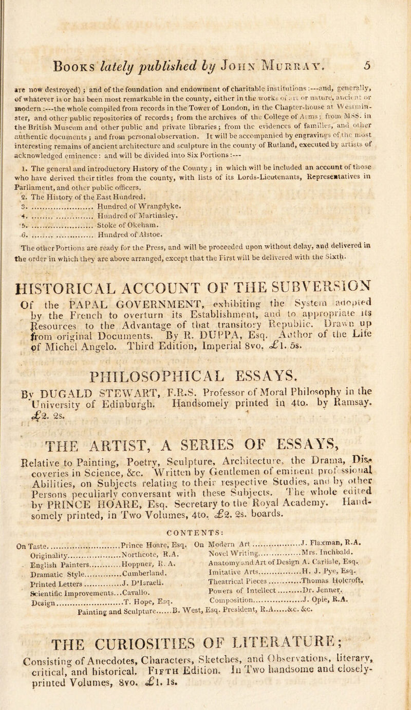 are now destroyed) ; and of the foundation and endowment of charitable institutions and, generally, of whatever is or has been most remarkable in the county, either in the works of a 1. or nature, aueit n t or modern the whole compiled from records in the Tower of London, in the Chapter-house at Westmin¬ ster, and other public repositories of records; from the archives of the College of Arms ; from MSS. in the British Museum and other public and private libraries; from the evidences of families, and other authentic documents ; and from personal observation. It will be accompanied by engravings of the most interesting remains of ancient architecture and sculpture in the county of Rutland, executed by artists of acknowledged eminence : and will be divided into Six Portions 1. The general and introductory History of the County ; in which will be included an account of those who have derived their titles from the county, with lists of its Lords-Lieu-tenants, Representatives in Parliament, and other public officers. 2. The History of the East Hundred. 3 . Hundred of Wrangdyke. 4 . Hundred of Martinsley. b... Stoke of Okeham. (3.. . Hundred of Alstoe. The other Portions are ready for the Press, and will be proceeded upon without delay, and delivered in the order in which they are above arranged, except that the First will be delivered with the Sixth. HISTORICAL ACCOUNT OF THE SUBVERSION Of the PAPAL GOVERNMENT, exhibiting the System adopted py the French to overturn its Establishment, and to appropriate its Jlesources to the Advantage of that transitory Republic. Draw r. up from original Documents. By R. DUPPA, Esq. Author of the Life çf Michel Angelo. Third Edition, Imperial 8vo, £\. 5s. PHILOSOPHICAL ESSAYS. By DUGALD STEWART, F.R.S. Pr ofessor of Moral Philosophy in the University of Edinburgh. Handsomely printed in 4to, by Ramsay, of 2. 2s. f » ! THE ARTIST, A SERIES OF ESSAYS, Relative to Painting, Poetry, Sculpture, Architecture, the Drama, .Dis* coveries in Science, &amp;c. Written by Gentlemen of eminent prof ssional Abilities, on Subjects relating to their respective Studies, and by other Persons peculiarly conversant with these Subjects. The whole edited by PRINCE HO ARE, Esq. Secretary to the Royal Academy. Hand¬ somely printed, in Two Volumes, 4to. =£2. 2s. boards. CONTENTS: On Taste..Prince Hoare, Esq,. Originality.Northcote, R.A. English Painters....Hoppner, II. A. Dramatic Style.... Cumberland. Printed Letters.J- D’Israeli. Scientific Improvements.. .Cavallo. Design.T. Hope, Esq. Painting and Sculpture.B. V On Modern Art.J- Flaxman, R.A. Novel Writing.Mrs. Inchbald. Anatomy and Art of Design A. Carlisle, Esq. Imitative Arts...H. J. Pye, Esq. Theatrical Pieces.Thomas Holcroft. Powers of Intellect.Dr. Jenner. Composition.J. Opie, R.A. :st, Esq. President, R.A.&amp;c. &amp;c. THE CURIOSITIES OF LITERATURE; Consisting of Anecdotes, Characters, Sketches, and Observations, liteiarv, critical, and historical. Fifth Edition, lu Two handsome and closely- printed Volumes, Svo, £i. is.