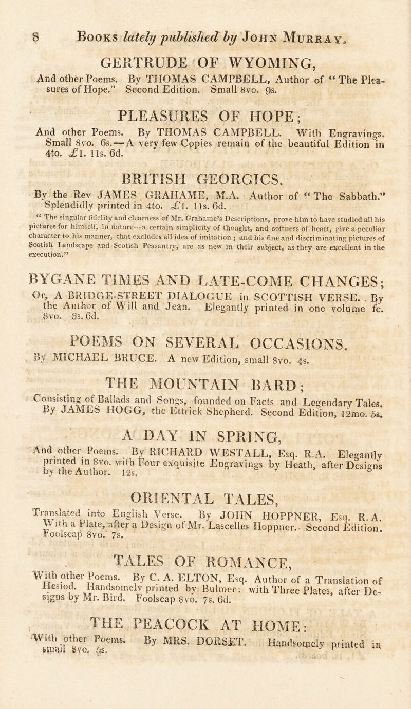 GERTRUDE OF WYOMING, And other Poems. By THOMAS CAMPBELL, Author of “ The Plea¬ sures of Hope.” Second Edition. Small 8vo. 9s. PLEASURES OF HOPE; And other Poems. By THOMAS CAMPBELL. With Engravings, Small 8vo. 6s. — A very few Copies remain of the beautiful Edition in 4to. £i. 1 is. 6d, BRITISH GEORGICS. By the Rev JAMES GRAHAME, M.A. Author of ii The Sabbath.” Splendidly printed in 4to. £l. 11s. 6d. “ The singular fidelity and clearness of Mr. Grahame’s Descriptions, prove him to have studied all his pictuies for himself, in nature—a certain simplicity of thought, and softness of heart, give a peculiar chaiacter to his manner, that excludes all idea of imitation ; and his fine and discriminating pictures of ■scotish Landscape and Scotish Peasantry, are as new in their subject, as they are excellent in the execution.” BYGANE TIMES AND LATE-COME CHANGES; Or, A BRIDGE-STREET DIALOGUE in SCOTTISH VERSE. By the Author of Will and Jean. Elegantly printed in one volume fc. 8vo. 3s. 6d. POEMS ON SEVERAL OCCASIONS. i$y MICHAEL BRUCE. A new Edition, small Svo. 4s. THE MOUNTAIN BARD; Consisting of Ballads and Songs, founded on Facts and Legendary Tales By JAMES HOGG, the Ettrick Shepherd. Second Edition, 1L0Ss! A DAY IN SPRING, And other Poems. By RICHAUD WESTALL, Esq. R.A. Elegantly printed in 8vo. with Four exquisite Engravings by Heath, after Designs by the Author. 12s. ° ORIENTAL TALES, Tramlated into English Verse. By JOHN HOPPNER, Esq. R.A. VV ith a I rate, after a Design of Mr. Lascelles Hoppneiv Second Edition. Foolscap 8vo. 7s. TALES OF ROMANCE, WUh other Poems. By C. A. ELTON, Esq. Author of a Translation of Hesiod. Handsomely printed by Bulmer: with Three Plates, after De- signs by Mr. Bird. Foolscap 8vo. 7s. 6d. , the PEACOCK AT HOME: Sr'™' By mS' D0RSET- Handsomely printed i«