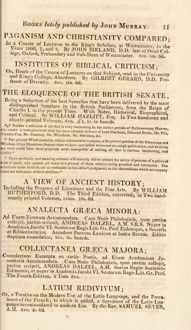 PAGANISM AND CHRISTIANITY COMPARED; In a Course of Lectures to the King’s Scholars, at Westminster in the Years 1806 7, and 8. By JOHN IRELAND, D.D. late of Oiiel Col¬ lege, Oxford, Prebendary and Sub-Dean of Westminster. Svo, 10s. 6d. INSTITUTES OF BIBLICAL CRITICISM; 0^n?Kain!,’C/rh?|CO,lrfi0fjLeCtUre4 °n tllat Sl,biect’ rcad the University and Kings Col ege, Aberdeen. By GILBERT GERARD, D.D. Pro- lessor of Divinity. 8vo. 10s. 6d. ’ ° THE ELOQUENCE OF THE BRITISH SENATE, BXfln S^I!ict!0'lof the bfU Speeches that have been delivered by the most distinguished Speakers in the British Parliament, from the Reign of Charles I. to the present Time. With Notes, Historical, Biographical ana Critical. By WILLIAM HAZLITT, Esq. In Two handsome and closely-printed Volumes, 8vo. £\. is. in boards. *** Besides a selection of all that is truly interesting in the earlier periods of Parliamentary History le i eader is here presented with the most valuable debates of Lord Chatham, Edmund Burke^Mr. Pitt' Charles Fox, Mr. Canning, Mr. Windham, Mr. Sheridan, &amp;c. ’ “ The present Work contains, within a reasonable compass, a far greater portion of the Eloquence and Wisdom of our Illustrious Orators than we have ever before witnessed in a single publication, and wc think no work could have been projected more susceptible of uniting all that is curious, interesting, and \lSw fill • “ These ProfitaWe and amusing volumes will scarcely fail to attract the notice of persons of apolitical furn of mmd’ who cannot set down a Perusal of them without being gratified and instructed. The Elections made in them are as creditable to the editor’s judgment, as the observations which accomnami them are indicative of their abilities.” * ^ A VIEW OF ANCIENT HISTORY; Including the Progress of Literature and the Fine Arts. Bv WH T TAAf RUTHERFORD, D.D. The Third Edition, corrected* L T™™ somelj printed Volumes, 12mo. 10s. 6d. ANALECTA GRÆCA MINORA: Ad Usum Tironum Accommodata. Cum Notis Philologicis, quas partim colie»11, partim scripsit, ANDREAS DALZEL, A.M. S.R.S. Nuperin Academia Jacob. VI. Scotorum Regis Litt. Gr. Prof. Eidemque, a Secret.’* et Bibliothecarius. Accédant Parvutn Lexicon et Index Rerum. Editio heptima emendatior, 8vo. 6s. boards. COLLECTANEA GRÆCA MAJORA; Complecteus Excerpta ex variis Poetis, ad Usum Academicae Ju- ventutis Accommodata. Cum Notis Philologicis, quas partim collegit. partim scripsit, ANDREAS DALZEL, A.M. Socius Regiæ Societetis ibdmensis; et nuperin Academia Jacobi VI. Scotorum Regis Litt. Gr. Prof. Ihe Fourth Edition, 2 Tom. 8vo. LATIUM REDIYIVUM ; Or, a Treatise on the Modern Use of the Latin Language, and the Preva¬ lence ot t.ic brench; to which is added, a Specimen of the Latin Lan- guage accommodated to modern Use. By the Rev. SAMUEL SEVER. A.AI. 8vo. 4s. 6d.