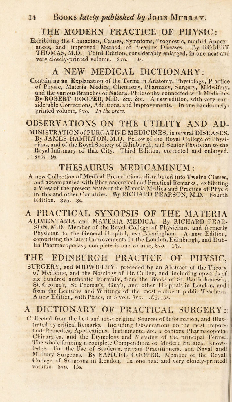 THE MODERN PRACTICE OF PHYSIC : Exhibiting the Characters, Causes, Symptoms, Prognostic, morbid Appear¬ ances, and improved Method of treating Diseases. By ROBERT THOMAS, M.D. Third Edition, considerably enlarged- in one neat and very closely-printed volume, 8vo. 14s. A NEW MEDICAL DICTIONARY: Containing an Explanation of the Terms in Anatomy, Physiology, Practice of Physic, Materia Medica, Chemistry, Pharmacy, Surgery, Midwifery, and the various Branches of Natural Philosophy connected with Medicine. By ROBERT HOOPER, M.D. &amp;c. &amp;c. A new edition, with very con¬ siderable Corrections, Additions, and Improvements. In one handsomely- printed volume, 8vo. In the press. OBSERVATIONS ON THE UTILITY AND Ad¬ ministration of PURGATIVE MEDICINES, in several DISEASES. By JAMES HAMILTON, M.D. Fellow of the Royal College of Physi- cians, and of the Royal Society of Edinburgh, and Senior Physician to the Royal Infirmary of that City. Third Edition, corrected and enlarged. Svo. 9s. THESAURUS MEDICAMINUM : A new Collection of Medical Prescriptions, distributed into Twelve Classes, and accompanied with Pharmaceutical and Practical Remarks; exhibiting a View of the present State of the Materia Medica and Practice of Physic in this and other Countries. By RICHARD PEARSON, M.D. Fourth Edition. Svo. 8s. A PRACTICAL SYNOPSIS OF THE MATERIA ALIMENTARIA and MATERIA MEDICA. By RICHARD PEAR- SON, M.D. Member of the Royal College of Physicians, and formerly Physician to the General Hospital, near Birmingham. A new Edition, comprising the latest Improvements in the London, Edinburgh, and Dub¬ lin Pharmacopoeias ; complete in one volume, 8vo. 12s. THE EDINBURGH PRACTICE OF PHYSIC, SURGERY, and MIDWIFERY: preceded by an Abstract of the Theory of Medicine, and the Nosology of Dr. Cullen, and including upwards of six hundred authentic Formulae, from the Books of St. Bartholomew’s, St. George’s, St.Thomas’s, Guy’s, and other Hospitals in London, and from the Lectures and Writings of the most eminent public Teachers. A new Edition, with Plates, in 5 vols. 8vo. Æs. 15s. A DICTIONARY OF PRACTICAL SURGERY: Collected from the best and most original Sources of Information, and illus- i Gated by critical Remarks. Including Observations on the most impor- i tant Remedies, Applications, Instruments, &amp;c. a copious Pharmacopoeia Chirurgica, and the Etymology and Meaning of the principal Terms. The whole forming a complete Compendium of Modern Surgical Know- j ledge. For the Use of Students, private Practitioners, and Naval and l( Military Surgeons. By SAMUEL COOPER, Member of the Royal ; College of Surgeons in London, In one neat and very closely-printedl 1 volume, 8vo. 15s^