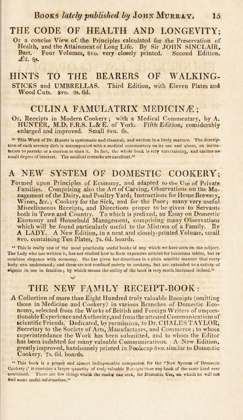 THE CODE OF HEALTH AND LONGEVITY; Or a concise View of the Principles calculated for the Preservation of Health, and the Attainment of Long Life. By Sir JOHN SINCLAIR, Bart. Four Volumes, 8vo. very closely printed. Second Edition. «£-2. 8s. HINTS TO THE BEARERS OF WALKING- STICKS and UMBRELLAS. Third Edition, with Eleven Plates and WoodCuts. Svo. 2s. 6d. CULINA FAMULATRIX MEDICINÆ ; Or, Receipts in Modern Cookerv ; with a Medical Commentary, by A. HUNTER, M.D. F.R.S. L.&amp;È. of York. Fifth Edition, considerably -enlarged and improved. Small 8vo. 6s. 41 This Work of Dr. Hunter is systematic and classical, and written in a lively manner. The descrip&gt;. tion of each savoury dish is accompanied with a medical commentary on its use and abuse, an invita- tation to partake or a caution to shun it. In fact, the whole book is very entertaining, and excites n© small degree of interest. The medical remarks are excellent.” A NEW SYSTEM OF DOMESTIC COOKERY; Formed upon Principles of Economy, and adapted to tlic Use of Private Families. Comprising also the Art of Carving, Observations on the Ma¬ nagement of the Dairy, atid Poultry Yard; Instructions for Home Brewery, Wines, &amp;c. ; Cookery for the Sick, and for the Poor; many very useful Miscellaneous Receipts, and Directions proper to be given to Servants both in Town and Country. To which is prefixed, an Essay on Domestic Economy and Household Management, comprising many Observations which will be found particularly useful to the Mistress of a Family. By A LADY. A New Edition, in a neat and closely-printed Volume, small 8vo. containing Ten Plates, 7s. 6d. boards. “ This is really one of the most practically useful books of any which we have seen on the subject. The Lady who has written it, has not studied how to form expensive articles for luxurious tables, but t® combine elegance with economy. She has given her directions in a plain sensible manner that every¬ body can understand ; and these are not confined merely to cookery, but are extended to a variety of objects in use in families ; by which means the utility of the book is very much increased indeed.” V THE NEW FAMILY RECEIPT-BOOK: A Collection of more than Eight Hundred truly valuable Receipts (omitting those in Medicine and Cookery) in various Brandies of Domestic Eco¬ nomy, selected from the Works of British and Foreign Writers of unques¬ tionable Experience and Authority,and from the attested Communications of scientific Friends. Dedicated, by permission, to Dr. CHALES TAYLOR, Secretary to the Society of Arts, Manufactures, and Commerce ; to whose superintendance the Work has been submitted, and to whom the Editor has been, indebted for many valuable Communications. A New Edition, greatly improved, handsomely printed in Foolscap 8vo. similar to Domestic Cookery. 7s. 6d. boards. “ This book is a proper and almost indispensable companion for the ‘New System of Domestic Cookery it contains a larger quantity of truly valuable Receipts than any book of the same kind ever contained. There are few things which the reader can seek, for Domestic Use, on which, he will not Hnd some useful information.”