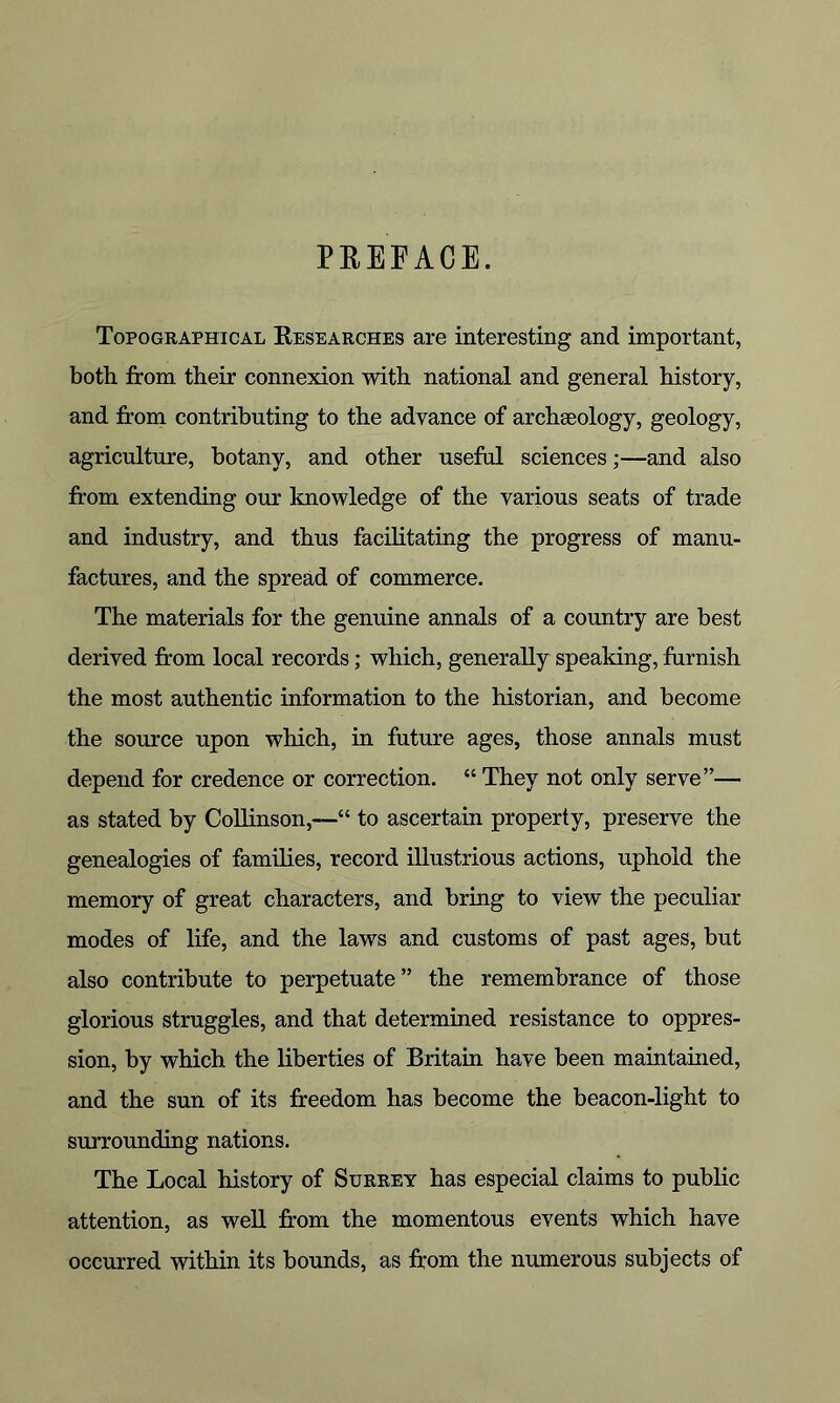 PREFACE. Topographical Researches are interesting and important, both from their connexion with national and general history, and from contributing to the advance of archaeology, geology, agriculture, botany, and other useful sciences;—and also from extending our knowledge of the various seats of trade and industry, and thus facilitating the progress of manu- factures, and the spread of commerce. The materials for the genuine annals of a country are best derived from local records; which, generally speaking, furnish the most authentic information to the historian, and become the source upon which, in future ages, those annals must depend for credence or correction. “ They not only serve”— as stated by Collinson,—“ to ascertain property, preserve the genealogies of families, record illustrious actions, uphold the memory of great characters, and bring to view the peculiar modes of life, and the laws and customs of past ages, but also contribute to perpetuate” the remembrance of those glorious struggles, and that determined resistance to oppres- sion, by which the liberties of Britain have been maintained, and the sun of its freedom has become the beacon-light to surrounding nations. The Local history of Surrey has especial claims to public attention, as well from the momentous events which have occurred within its bounds, as from the numerous subjects of