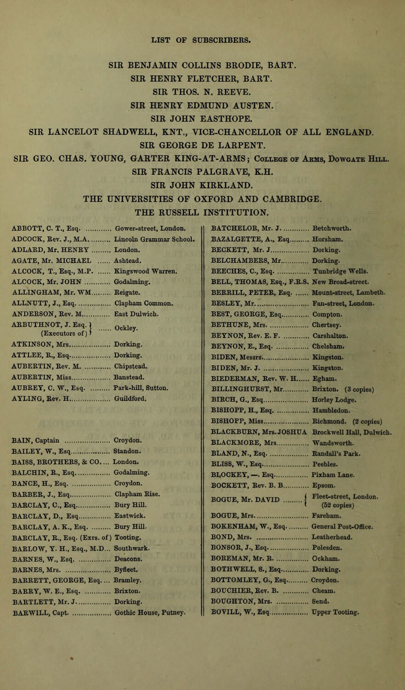 SIR BENJAMIN COLLINS BRODIE, BART. SIR HENRY FLETCHER, BART. SIR THOS. N. REEVE. SIR HENRY EDMUND AUSTEN. SIR JOHN EASTHOPE. SIR LANCELOT SHADWELL, KNT., VICE-CHANCELLOR OF ALL ENGLAND. SIR GEORGE DE LARPENT. SIR GEO. CHAS. YOUNG, GARTER KING-AT-ARMS; College of Arms, Dowgate Hill. SIR FRANCIS PALGRAVE, K.H. SIR JOHN KIRKLAND. THE UNIVERSITIES OF OXFORD AND CAMBRIDGE. THE RUSSELL INSTITUTION. ABBOTT, C. T., Esq. ... ADCOCK, Kev. J., M.A. ADLARD, Mr. HENRY AGATE, Mr. MICHAEL ALCOCK, T., Esq., M.P ALCOCK, Mr. JOHN ... ALLINGHAM, Mr. WM ALLNUTT, J„ Esq ANDERSON, Rev. M ARBUTHNOT, J. Esq. ) (Executors of) ’ ATKINSON, Mrs ATTLEE, R., Esq ATJBERTIN, Rev. M. ... AUBERTIN, Miss AUBREY, C. W„ Esq. . AYLING, Rev. H BAIN, Captain Croydon. BAILEY, W., Esq Standon. BAISS, BROTHERS, & CO.... London. BALCHIN, R., Esq Godaiming. BANCE, H., Esq Croydon. BARBER, J., Esq Clapham Rise. BARCLAY, 0., Esq Bury Hill. BARCLAY, D., Esq Eastwick. BARCLAY, A. K., Esq Bury Hill. BARCLAY, R., Esq. (Exrs. of) Tooting. BARLOW, Y. H., Esq., M.D... Southwark. BARNES, W., Esq Deacons. BARNES, Mrs Byfleet. BARRETT, GEORGE, Esq.... Bramley. BARRY, W. E., Esq Brixton. BARTLETT, Mr. J Dorking. BARW1LL, Capt Gothic House, Putney. BATCHELOR, Mr. J Betchworth. BAZALGETTE, A., Esq Horsham. BECKETT, Mr. J Dorking. BELCHAMBERS, Mr Dorking. BEECHES, C., Esq Tunbridge Wells. BELL, THOMAS, Esq., F.R.S. New Broad-street. BERRILL, PETER, Esq Mount-street, Lambeth. BESLEY, Mr Fan-street, London. BEST, GEORGE, Esq Compton. BETHUNE, Mrs Chertsey. BEYNON, Rev. E. F Carshalton. BEYNON, E., Esq Chelsham. BIDEN, Messrs Kingston. BIDEN, Mr. J Kingston. BIEDERMAN, Rev. W. H Egham. BILLINGHURST, Mr Brixton. (3 copies) BIRCH, G., Esq Horley Lodge. BISHOPP, H., Esq Hambledon. BISHOPP, Miss Richmond. (2 copies) BLACKBURN, Mrs. JOSHUA Brockwell Hall, Dulwich. BLACKMORE, Mrs Wandsworth. BLAND, N., Esq Randall’s Park. BLISS, W., Esq Peebles. BLOCKEY, —. Esq Pixham Lane. BOCKETT, Rev. B. B Epsom. BOGUE, Mr. DAVID j Fleet-street> London. ' (52 copies) BOGUE, Mrs Fareham. BOKENHAM, W., Esq General Post-Office. BOND, Mrs Leatherhead. BONSOR, J., Esq Polesden. BOREMAN, Mr. R Ockham. BOTHWELL, S., Esq Dorking. BOTTOMLEY, G., Esq Croydon. BOUCHIER, Rev. B Cheam. BOUGHTON, Mrs Send. BOVILL, W., Esq Upper Tooting. Gower-street, London. Lincoln Grammar School. London. Ashtead. Kingswood Warren. Godaiming. Reigate. Clapham Common. East Dulwich. Ockley. Dorking. Dorking. Chipstead. Banstead. Park-hill, Sutton. Guildford.