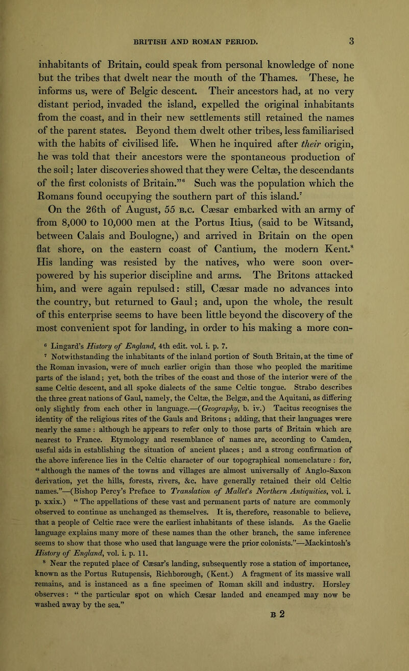 inhabitants of Britain, could speak from personal knowledge of none but the tribes that dwelt near the mouth of the Thames. These, he informs us, were of Belgic descent. Their ancestors had, at no very distant period, invaded the island, expelled the original inhabitants from the coast, and in their new settlements still retained the names of the parent states. Beyond them dwelt other tribes, less familiarised with the habits of civilised life. When he inquired after their origin, he was told that their ancestors were the spontaneous production of the soil; later discoveries showed that they were Celtse, the descendants of the first colonists of Britain.”6 Such was the population which the Romans found occupying the southern part of this island.7 On the 26th of August, 55 b.c. Caesar embarked with an army of from 8,000 to 10,000 men at the Portus Itius, (said to be Witsand, between Calais and Boulogne,) and arrived in Britain on the open flat shore, on the eastern coast of Cantium, the modem Kent.8 Plis landing was resisted by the natives, who were soon over- powered by his superior discipline and arms. The Britons attacked him, and were again repulsed: still, Caesar made no advances into the country, but returned to Gaul; and, upon the whole, the result of this enterprise seems to have been little beyond the discovery of the most convenient spot for landing, in order to his making a more con- 6 Lingard’s History of England, 4th edit. vol. i. p. 7. 7 Notwithstanding the inhabitants of the inland portion of South Britain, at the time of the Roman invasion, were of much earlier origin than those who peopled the maritime parts of the island; yet, both the tribes of the coast and those of the interior were of the same Celtic descent, and all spoke dialects of the same Celtic tongue. Strabo describes the three great nations of Gaul, namely, the Celtse, the Belgse, and the Aquitani, as differing only slightly from each other in language.—(Geography, b. iv.) Tacitus recognises the identity of the religious rites of the Gauls and Britons ; adding, that their languages were nearly the same: although he appears to refer only to those parts of Britain which are nearest to France. Etymology and resemblance of names are, according to Camden, useful aids in establishing the situation of ancient places; and a strong confirmation of the above inference lies in the Celtic character of our topographical nomenclature : for, “ although the names of the towns and villages are almost universally of Anglo-Saxon derivation, yet the hills, forests, rivers, &c. have generally retained their old Celtic names.”—(Bishop Percy’s Preface to Translation of Maileds Northern Antiquities, vol. i. p. xxix.) “ The appellations of these vast and permanent parts of nature are commonly observed to continue as unchanged as themselves. It is, therefore, reasonable to believe, that a people of Celtic race were the earliest inhabitants of these islands. As the Gaelic language explains many more of these names than the other branch, the same inference seems to show that those who used that language were the prior colonists.”—Mackintosh’s History of England, vol. i. p. 11. 8 Near the reputed place of Caesar’s landing, subsequently rose a station of importance, known as the Portus Rutupensis, Richborough, (Kent.) A fragment of its massive wall remains, and is instanced as a fine specimen of Roman skill and industry. Horsley observes: “ the particular spot on which Caesar landed and encamped may now be washed away by the sea.” B 2