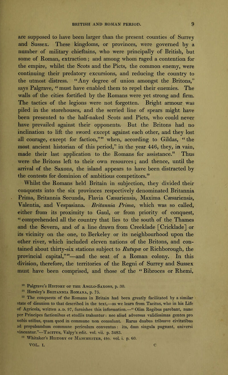 are supposed to have been larger than the present counties of Surrey and Sussex. These kingdoms, or provinces, were governed by a number of military chieftains, who were principally of British, but some of Roman, extraction; and among whom raged a contention for the empire, whilst the Scots and the Piets, the common enemy, were continuing their predatory excursions, and reducing the country to the utmost distress. “Any degree of union amongst the Britons,” says Palgrave, “ must have enabled them to repel their enemies. The walls of the cities fortified by the Romans were yet strong and firm. The tactics of the legions were not forgotten. Bright armour was piled in the storehouses, and the serried line of spears might have been presented to the half-naked Scots and Piets, who could never have prevailed against their opponents. But the Britons had no inclination to lift the sword except against each other, and they lost all courage, except for faction,”80 when, according to Gildas, “the most ancient historian of this period,” in the year 446, they, in vain, made their last application to the Romans for assistance.21 Thus were the Britons left to their own resources; and thence, until the arrival of the Saxons, the island appears to have been distracted by the contests for dominion of ambitious competitors.22 Whilst the Romans held Britain in subjection, they divided their conquests into the six provinces respectively denominated Britannia Prima, Britannia Secunda, Flavia Caesariensis, Maxima Csesariensis, Valentia, and Yespasiana. Britannia Prima, which was so called, either from its proximity to Gaul, or from priority of conquest, “ comprehended all the country that lies to the south of the Thames and the Severn, and of a line drawn from Creeklade [Cricklade] or its vicinity on the one, to Berkeley or its neighbourhood upon the other river, which included eleven nations of the Britons, and con- tained about thirty-six stations subject to Rutupce or Richborough, the provincial capital,”23—and the seat of a Roman colony. In this division, therefore, the territories of the Regni of Surrey and Sussex must have been comprised, and those of the “ Bibroces or Rhemi, 20 Palgrave’s History of the Anglo-Saxons, p. 30. 21 Horsley’s Britannia Romana, p. 75. 22 The conquests of the Romans in Britain had been greatly facilitated by a similar state of disunion to that described in the text,—as we learn from Tacitus, who in his Life of Agricola, written a.d. 97, furnishes this information.— Olim Regibus parebant, nunc per Principes factionibus et studiis trahuntur: nec aliud adversus validissimas gentes pro nobis utilius, quam quod in commune non consulunt. Rams duabus tribusve eivitatibus ad propulsandum commune periculum conventus: ita, dum singula pugnant, universi vincuntur.”—Tacitus, Valpy’s edit. vol. vii. p. 3483. 23 Whitaker’s History of Manchester, 4to. vol. i. p, 60. VOL. I. C