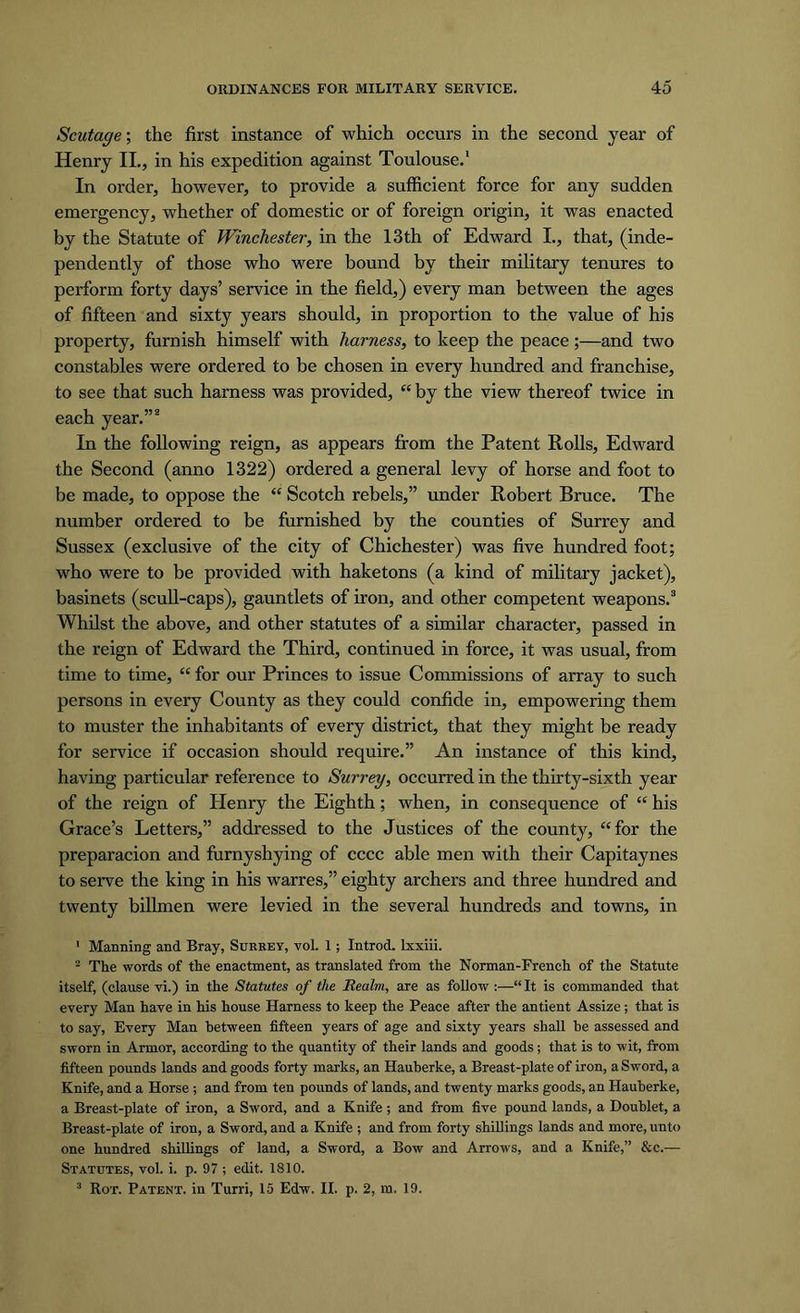 Scutage; the first instance of which occurs in the second year of Henry II., in his expedition against Toulouse.1 In order, however, to provide a sufficient force for any sudden emergency, whether of domestic or of foreign origin, it was enacted by the Statute of Winchester, in the 13th of Edward I., that, (inde- pendently of those who were bound by their military tenures to perform forty days’ service in the field,) every man between the ages of fifteen and sixty years should, in proportion to the value of his property, furnish himself with harness, to keep the peace;—and two constables were ordered to be chosen in every hundred and franchise, to see that such harness was provided, “ by the view thereof twice in each year.”2 In the following reign, as appears from the Patent Rolls, Edward the Second (anno 1322) ordered a general levy of horse and foot to be made, to oppose the “ Scotch rebels,” under Robert Bruce. The number ordered to be furnished by the counties of Surrey and Sussex (exclusive of the city of Chichester) was five hundred foot; who were to be provided with haketons (a kind of military jacket), basinets (scull-caps), gauntlets of iron, and other competent weapons.3 Whilst the above, and other statutes of a similar character, passed in the reign of Edward the Third, continued in force, it was usual, from time to time, “ for our Princes to issue Commissions of array to such persons in every County as they could confide in, empowering them to muster the inhabitants of every district, that they might be ready for service if occasion should require.” An instance of this kind, having particular reference to Surrey, occurred in the thirty-sixth year of the reign of Henry the Eighth; when, in consequence of “ his Grace’s Letters,” addressed to the Justices of the county, “for the preparacion and furnyshying of cccc able men with their Capitaynes to serve the king in his warres,” eighty archers and three hundred and twenty billmen were levied in the several hundreds and towns, in 1 Manning and Bray, Surrey, vol. 1; Introd. lxxiii. 2 The words of the enactment, as translated from the Norman-French of the Statute itself, (clause vi.) in the Statutes of the Realm, are as follow :—“It is commanded that every Man have in his house Harness to keep the Peace after the antient Assize; that is to say, Every Man between fifteen years of age and sixty years shall be assessed and sworn in Armor, according to the quantity of their lands and goods; that is to wit, from fifteen pounds lands and goods forty marks, an Hauherke, a Breast-plate of iron, a Sword, a Knife, and a Horse ; and from ten pounds of lands, and twenty marks goods, an Hauherke, a Breast-plate of iron, a Sword, and a Knife ; and from five pound lands, a Doublet, a Breast-plate of iron, a Sword, and a Knife ; and from forty shillings lands and more, unto one hundred shillings of land, a Sword, a Bow and Arrows, and a Knife,” &c.— Statutes, vol. i. p. 97 ; edit. 1810. 3 Rot. Patent, in Turri, 15 Edw. II. p. 2, m. 19.