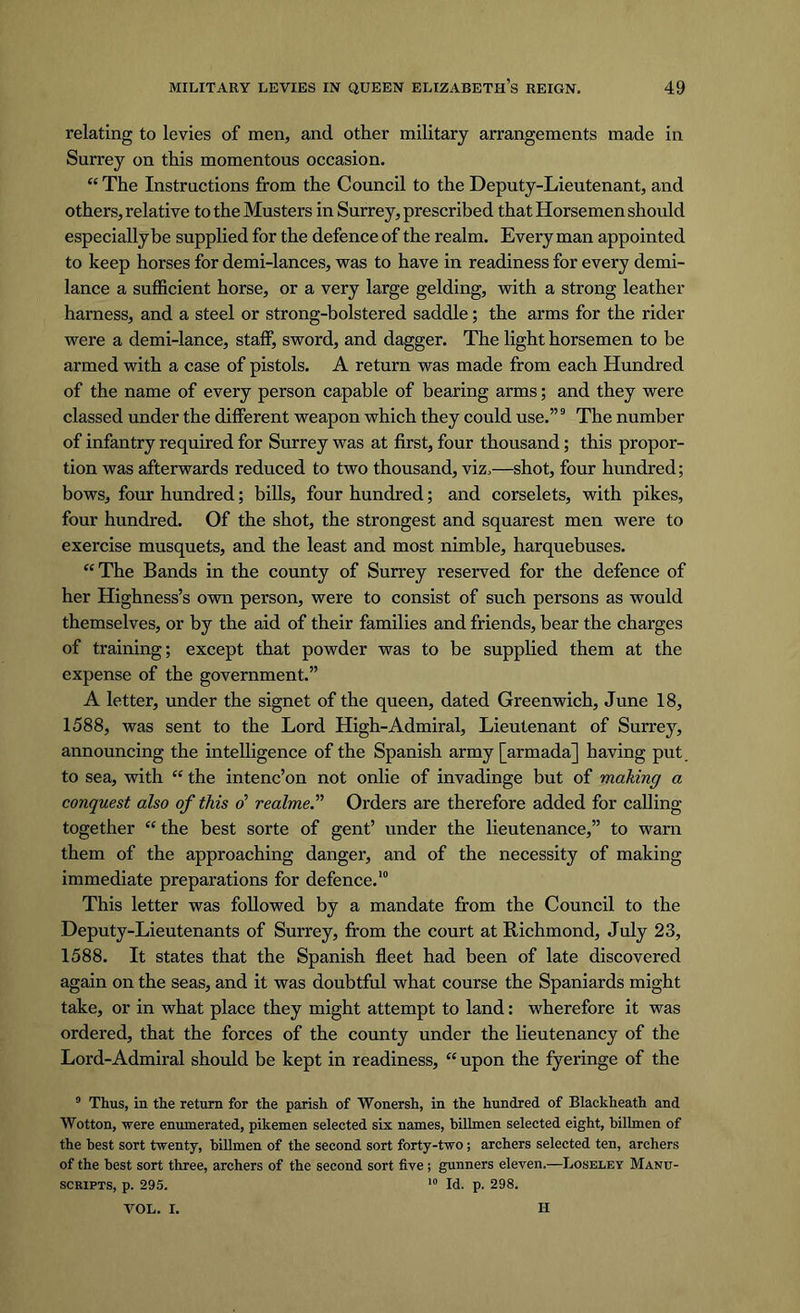 relating to levies of men, and other military arrangements made in Surrey on this momentous occasion. “ The Instructions from the Council to the Deputy-Lieutenant, and others, relative to the Musters in Surrey, prescribed that Horsemen should especially be supplied for the defence of the realm. Every man appointed to keep horses for demi-lances, was to have in readiness for every demi- lance a sufficient horse, or a very large gelding, with a strong leather harness, and a steel or strong-bolstered saddle; the arms for the rider were a demi-lance, staff, sword, and dagger. The light horsemen to be armed with a case of pistols. A return was made from each Hundred of the name of every person capable of bearing arms; and they were classed under the different weapon which they could use.”9 The number of infantry required for Surrey was at first, four thousand; this propor- tion was afterwards reduced to two thousand, viz.—shot, four hundred; bows, four hundred; bills, four hundred; and corselets, with pikes, four hundred. Of the shot, the strongest and squarest men were to exercise musquets, and the least and most nimble, harquebuses. “ The Bands in the county of Surrey reserved for the defence of her Highness’s own person, were to consist of such persons as would themselves, or by the aid of their families and friends, bear the charges of training; except that powder was to be supplied them at the expense of the government.” A letter, under the signet of the queen, dated Greenwich, June 18, 1588, was sent to the Lord High-Admiral, Lieutenant of Surrey, announcing the intelligence of the Spanish army [armada] having put to sea, with “ the intenc’on not onlie of invadinge but of making a conquest also of this o’ realme.n Orders are therefore added for calling together “ the best sorte of gent’ under the lieutenance,” to warn them of the approaching danger, and of the necessity of making immediate preparations for defence.10 This letter was followed by a mandate from the Council to the Deputy-Lieutenants of Surrey, from the court at Richmond, July 23, 1588. It states that the Spanish fleet had been of late discovered again on the seas, and it was doubtful what course the Spaniards might take, or in what place they might attempt to land: wherefore it was ordered, that the forces of the county under the lieutenancy of the Lord-Admiral should be kept in readiness, “ upon the fyeringe of the 0 Thus, in the return for the parish of Wonersh, in the hundred of Blackheath and Wotton, were enumerated, pikemen selected six names, billmen selected eight, billmen of the best sort twenty, billmen of the second sort forty-two; archers selected ten, archers of the best sort three, archers of the second sort five; gunners eleven.—Loseley Manu- scripts, p. 295. 10 Id. p. 298. VOL. I. II