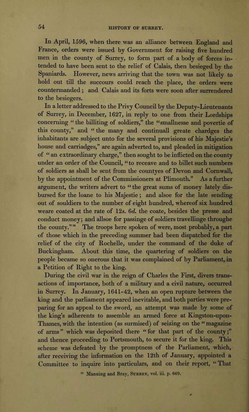 In April, 1596, when there was an alliance between England and France, orders were issued by Government for raising five hundred men in the county of Surrey, to form part of a body of forces in- tended to have been sent to the relief of Calais, then besieged by the Spaniards. However, news arriving that the town was not likely to hold out till the succours could reach the place, the orders were countermanded; and Calais and its forts were soon after surrendered to the besiegers. In a letter addressed to the Privy Council by the Deputy-Lieutenants of Surrey, in December, 1627, in reply to one from their Lordships concerning “the billiting of soldiers,” the “smallnesse and povertie of this county,” and “ the many and continuall greate chardges the inhabitants are subject unto for the several provisions of his Majestie’s house and carriadges,” are again adverted to, and pleaded in mitigation of “ an extraordinary charge,” then sought to be inflicted on the county under an order of the Council, “to receave and to billet such numbers of soldiers as shall be sent from the countyes of Devon and Cornwall, by the appointment of the Commissioners at Plimouth.” As a further argument, the writers advert to “the great sums of money lately dis- bursed for the loane to his Majestie; and alsoe for the late sending out of souldiers to the number of eight hundred, whereof six hundred weare coated at the rate of 12s. 6d. the coate, besides the presse and conduct money; and allsoe for passinge of soldiers travellinge throughe the county.”19 The troops here spoken of were, most probably, a part of those which in the preceding summer had been dispatched for the relief of the city of Rochelle, under the command of the duke of Buckingham. About this time, the quartering of soldiers on the people became so onerous that it was complained of by Parliament, in a Petition of Right to the king. During the civil war in the reign of Charles the First, divers trans- actions of importance, both of a military and a civil nature, occurred in Surrey. In January, 1641-42, when an open rupture between the king and the parliament appeared inevitable, and both parties were pre- paring for an appeal to the sword, an attempt was made by some of the king’s adherents to assemble an armed force at Kingston-upon- Thames, with the intention (as surmised) of seizing on the “ magazine of arms ” which was deposited there “ for that part of the county and thence proceeding to Portsmouth, to secure it for the king. This scheme was defeated by the promptness of the Parliament, which, after receiving the information on the 12 th of January, appointed a Committee to inquire into particulars, and on their report, “That