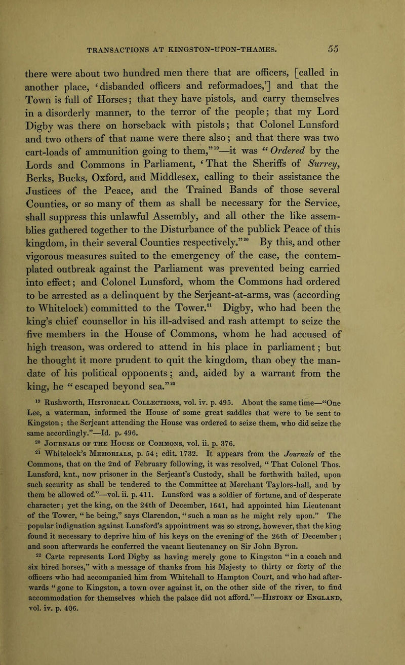 there were about two hundred men there that are officers, [called in another place, ‘disbanded officers and reformadoes,’] and that the Town is full of Horses; that they have pistols, and carry themselves in a disorderly manner, to the terror of the people; that my Lord Digby was there on horseback with pistols; that Colonel Lunsford and two others of that name were there also; and that there was two cart-loads of ammunition going to them,”19—it was “Ordered by the Lords and Commons in Parliament, ‘ That the Sheriffs of Surrey, Berks, Bucks, Oxford, and Middlesex, calling to their assistance the Justices of the Peace, and the Trained Bands of those several Counties, or so many of them as shall be necessary for the Service, shall suppress this unlawful Assembly, and all other the like assem- blies gathered together to the Disturbance of the publick Peace of this kingdom, in their several Counties respectively.”20 By this, and other vigorous measures suited to the emergency of the case, the contem- plated outbreak against the Parliament was prevented being carried into effect; and Colonel Lunsford, whom the Commons had ordered to be arrested as a delinquent by the Serjeant-at-arms, was (according to Whitelock) committed to the Tower/1 Digby, who had been the king’s chief counsellor in his ill-advised and rash attempt to seize the five members in the House of Commons, whom he had accused of high treason, was ordered to attend in his place in parliament; but he thought it more prudent to quit the kingdom, than obey the man- date of his political opponents; and, aided by a warrant from the king, he “escaped beyond sea.”22 19 Rushworth, Historical Collections, vol. iv. p. 495. About the same time—“One Lee, a waterman, informed the House of some great saddles that were to be sent to Kingston; the Serjeant attending the House was ordered to seize them, who did seize the same accordingly.”—Id. p, 496. 20 Journals of the House of Commons, vol. ii. p. 376. 21 Whitelock’s Memorials, p. 54; edit. 1732. It appears from the Journals of the Commons, that on the 2nd of February following, it was resolved, “ That Colonel Thos. Lunsford, knt., now prisoner in the Seijeant’s Custody, shall be forthwith bailed, upon such security as shall be tendered to the Committee at Merchant Taylors-hall, and by them be allowed of.”—vol. ii. p. 411. Lunsford was a soldier of fortune, and of desperate character; yet the king, on the 24th of December, 1641, had appointed him Lieutenant of the Tower, “ he being,” says Clarendon, “ such a man as he might rely upon.” The popular indignation against Lunsford’s appointment was so strong, however, that the king found it necessary to deprive him of his keys on the evening of the 26th of December ; and soon afterwards he conferred the vacant lieutenancy on Sir John Byron. 22 Carte represents Lord Digby as having merely gone to Kingston “ in a coach and six hired horses,” with a message of thanks from his Majesty to thirty or forty of the officers who had accompanied him from Whitehall to Hampton Court, and who had after- wards “ gone to Kingston, a town over against it, on the other side of the river, to find accommodation for themselves which the palace did not afford.”—History of England, vol. iv. p. 406.