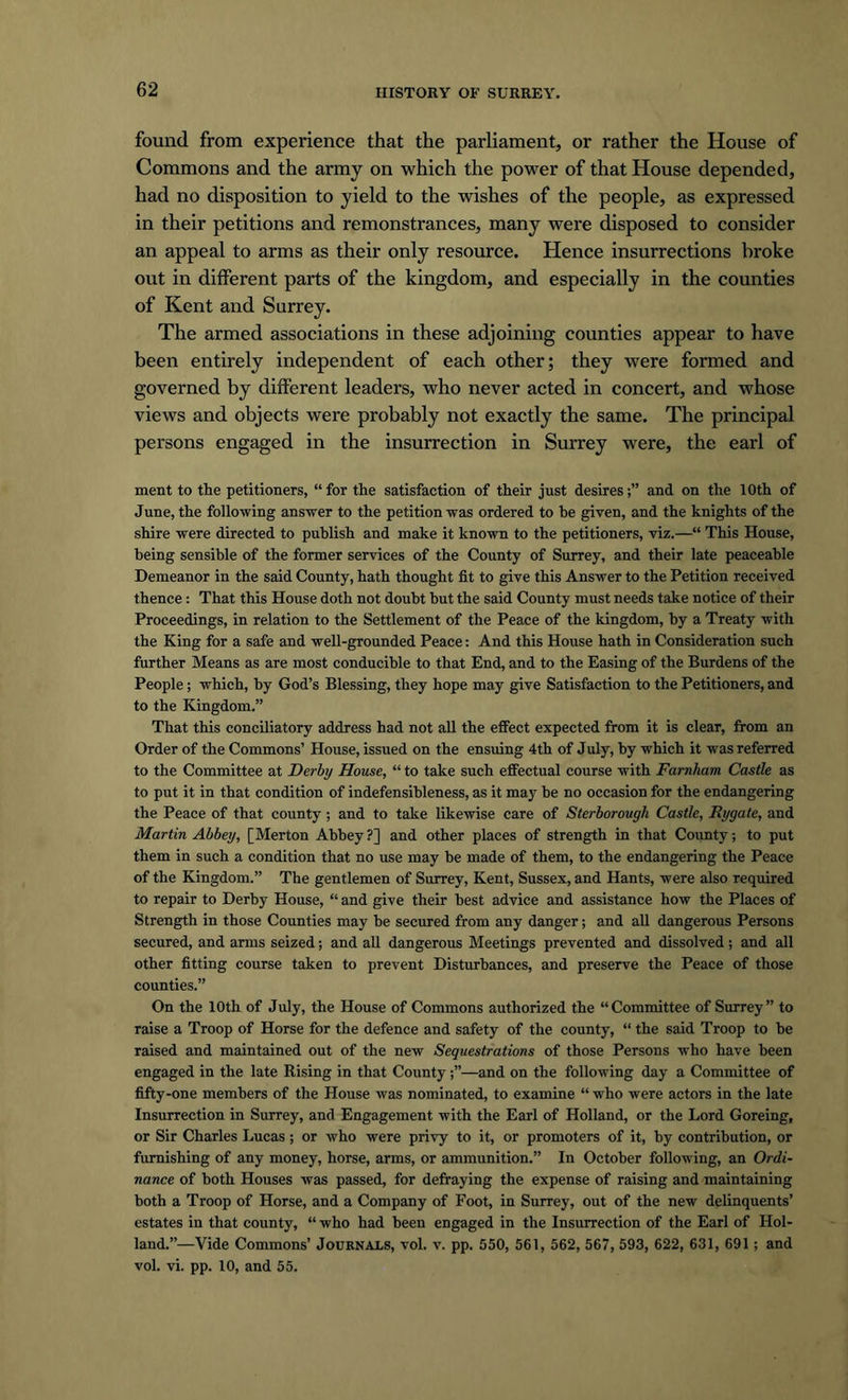 found from experience that the parliament, or rather the House of Commons and the army on which the power of that House depended, had no disposition to yield to the wishes of the people, as expressed in their petitions and remonstrances, many were disposed to consider an appeal to arms as their only resource. Hence insurrections broke out in different parts of the kingdom, and especially in the counties of Kent and Surrey. The armed associations in these adjoining counties appear to have been entirely independent of each other; they were formed and governed by different leaders, who never acted in concert, and whose views and objects were probably not exactly the same. The principal persons engaged in the insurrection in Surrey were, the earl of ment to the petitioners, “ for the satisfaction of their just desiresand on the 10th of June, the following answer to the petition was ordered to be given, and the knights of the shire were directed to publish and make it known to the petitioners, viz.—“ This House, being sensible of the former services of the County of Surrey, and their late peaceable Demeanor in the said County, hath thought fit to give this Answer to the Petition received thence : That this House doth not doubt but the said County must needs take notice of their Proceedings, in relation to the Settlement of the Peace of the kingdom, by a Treaty with the King for a safe and well-grounded Peace: And this House hath in Consideration such further Means as are most conducible to that End, and to the Easing of the Burdens of the People ; which, by God’s Blessing, they hope may give Satisfaction to the Petitioners, and to the Kingdom.” That this conciliatory address had not all the effect expected from it is clear, from an Order of the Commons’ House, issued on the ensuing 4th of July, by which it was referred to the Committee at Derby House, “ to take such effectual course with Farnham Castle as to put it in that condition of indefensibleness, as it may be no occasion for the endangering the Peace of that county ; and to take likewise care of Stcrborough Castle, Bygate, and Martin Abbey, [Merton Abbey ?] and other places of strength in that County; to put them in such a condition that no use may be made of them, to the endangering the Peace of the Kingdom.” The gentlemen of Surrey, Kent, Sussex, and Hants, were also required to repair to Derby House, “ and give their best advice and assistance how the Places of Strength in those Counties may be secured from any danger; and all dangerous Persons secured, and arms seized; and all dangerous Meetings prevented and dissolved; and all other fitting course taken to prevent Disturbances, and preserve the Peace of those counties.” On the 10th of July, the House of Commons authorized the “Committee of Surrey” to raise a Troop of Horse for the defence and safety of the county, “ the said Troop to be raised and maintained out of the new Sequestrations of those Persons who have been engaged in the late Rising in that County—and on the following day a Committee of fifty-one members of the House was nominated, to examine “ who were actors in the late Insurrection in Surrey, and Engagement with the Earl of Holland, or the Lord Goreing, or Sir Charles Lucas; or who were privy to it, or promoters of it, by contribution, or furnishing of any money, horse, arms, or ammunition.” In October following, an Ordi- nance of both Houses was passed, for defraying the expense of raising and maintaining both a Troop of Horse, and a Company of Foot, in Surrey, out of the new delinquents’ estates in that county, “ who had been engaged in the Insurrection of the Earl of Hol- land.”—Vide Commons’ Journals, vol. v. pp. 550, 561, 562, 567, 593, 622, 631, 691 ; and vol. vi. pp. 10, and 55.